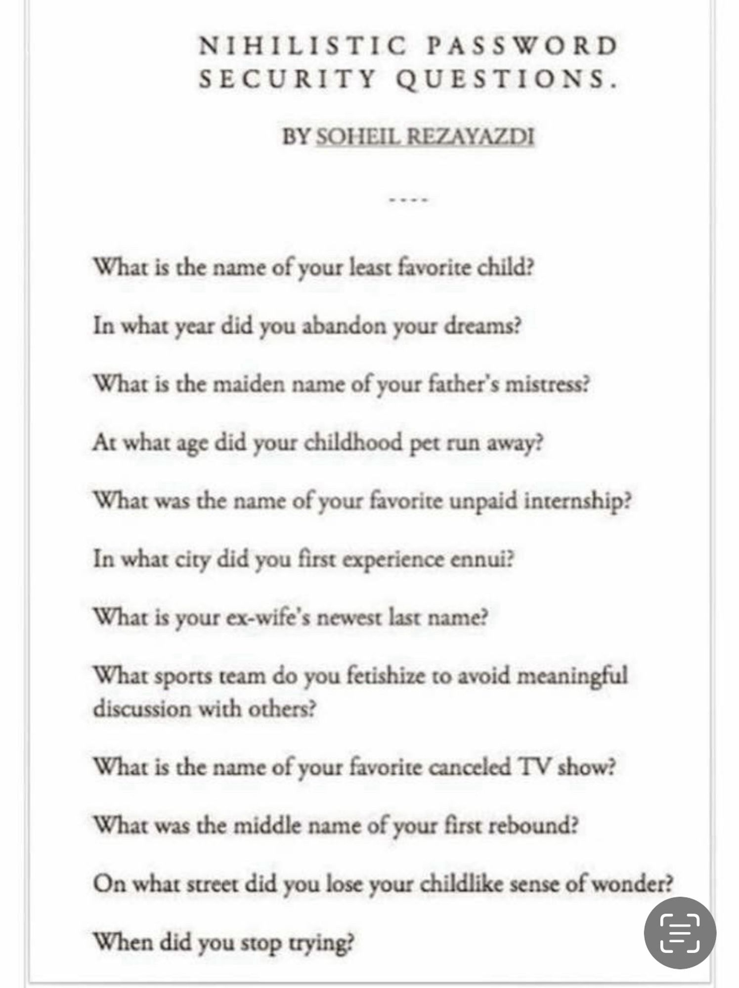 NIHILISTIC PASSWORD SECURITY QUESTIONS.
BY SOHEIL REZAYAZ.DI
-..-
What is the name of your least favorite child?
In what year did you abandon your dreams?
What is the maiden name of your father's mistress?
At what age did your childhood pet run away?
What was the name of your favorite unpaid internship?
In what city did you first experience ennui?
What is your ex-wife's newest last name?
What sports team do you fetishize to avoid meaningful discussion with others?
What is the name of your favorite canceled TV show?
What was the middle name of your first rebound?
On what street did you lose your childlike sense of wonder?
When did you stop trying?