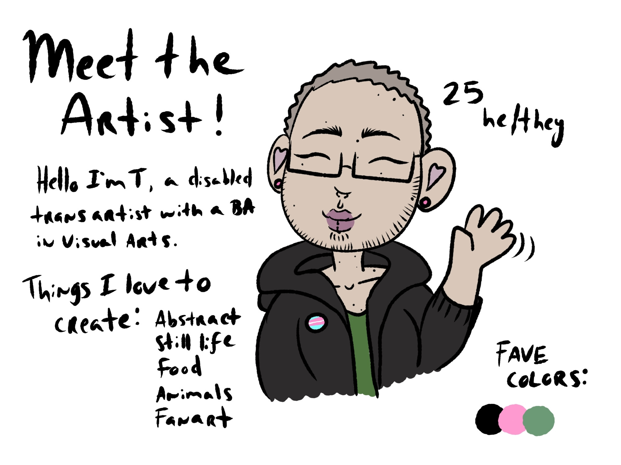 Hello I am T, are disabled transgendered artist with a bachelor's Visual arts. I am 25, and use he/they pronouns. My favorite colors are black, pink, and green. Things I love to create are : abstract, still life, food, animals, and fanart.