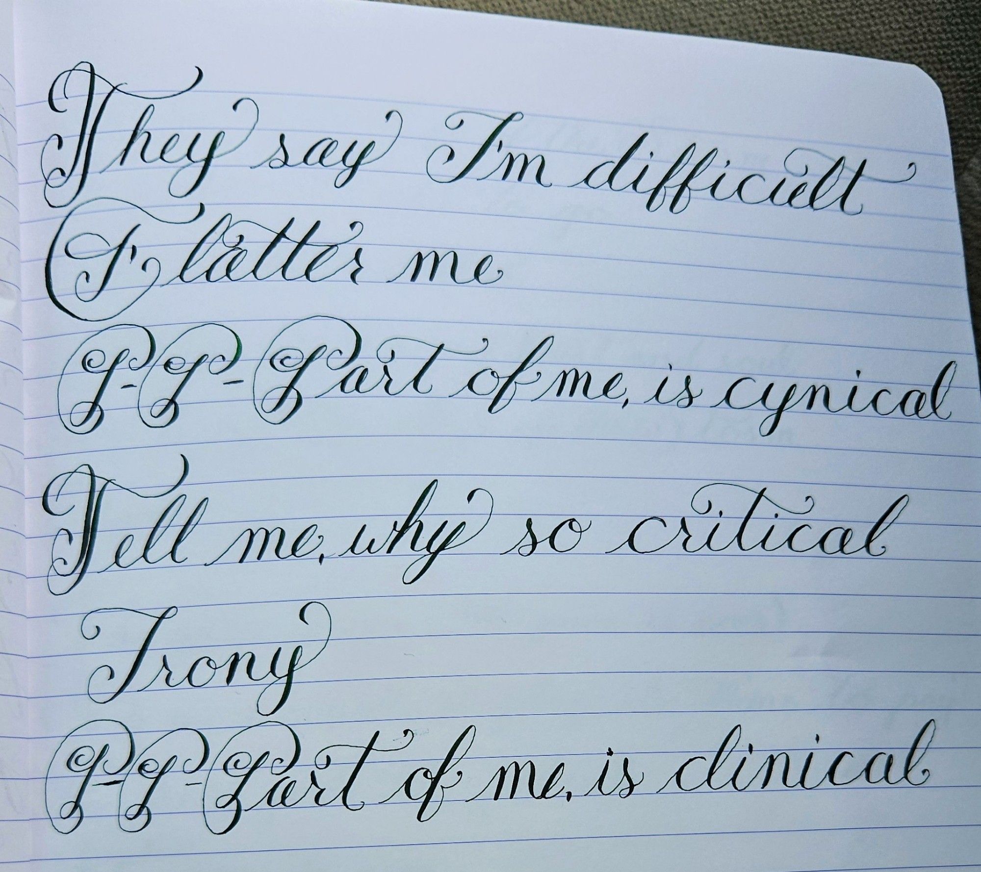 Needlepoint calligraphy of the chorus of the song Sad Lullaby by Hyra

They say I’m difficult
(Flatter me)
P-P-Part of me, is cynical

Tell me, why so critical
(Irony)
P-P-Part of me, is clinical