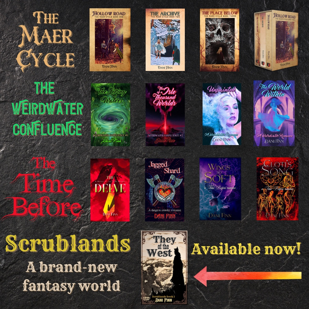 The Maer Cycle: Hollow Road, The Archive, and The Place Below. The Time Before: The Delve, Jagged Shard, Wings so Soft, & Cloti’s Song. The Weirdwater Confluence: The Living Watets, The Isle of a Thousand Worlds, Unpainted, & The World Within. Scrublands, a brand-new fantasy world: They of the West, available now!