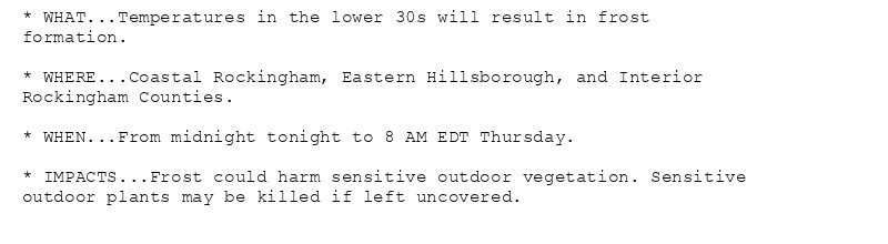 * WHAT...Temperatures in the lower 30s will result in frost
formation.

* WHERE...Coastal Rockingham, Eastern Hillsborough, and Interior
Rockingham Counties.

* WHEN...From midnight tonight to 8 AM EDT Thursday.

* IMPACTS...Frost could harm sensitive outdoor vegetation. Sensitive
outdoor plants may be killed if left uncovered.