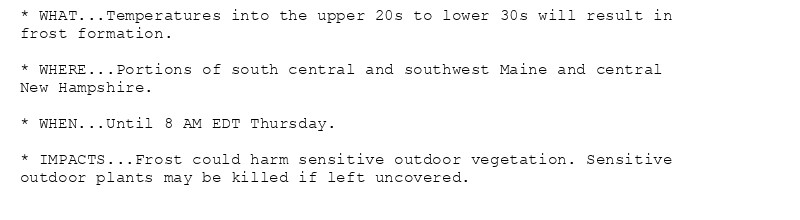 * WHAT...Temperatures into the upper 20s to lower 30s will result in
frost formation.

* WHERE...Portions of south central and southwest Maine and central
New Hampshire.

* WHEN...Until 8 AM EDT Thursday.

* IMPACTS...Frost could harm sensitive outdoor vegetation. Sensitive
outdoor plants may be killed if left uncovered.