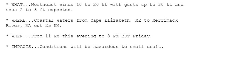 * WHAT...Northeast winds 10 to 20 kt with gusts up to 30 kt and
seas 2 to 5 ft expected.

* WHERE...Coastal Waters from Cape Elizabeth, ME to Merrimack
River, MA out 25 NM.

* WHEN...From 11 PM this evening to 8 PM EDT Friday.

* IMPACTS...Conditions will be hazardous to small craft.