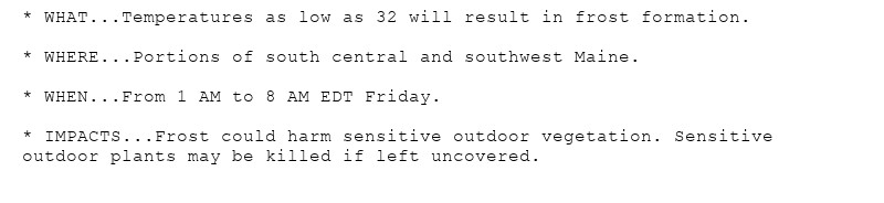 * WHAT...Temperatures as low as 32 will result in frost formation.

* WHERE...Portions of south central and southwest Maine.

* WHEN...From 1 AM to 8 AM EDT Friday.

* IMPACTS...Frost could harm sensitive outdoor vegetation. Sensitive
outdoor plants may be killed if left uncovered.