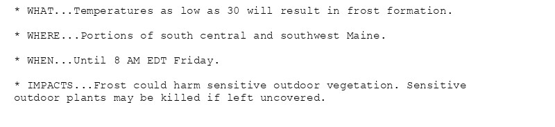 * WHAT...Temperatures as low as 30 will result in frost formation.

* WHERE...Portions of south central and southwest Maine.

* WHEN...Until 8 AM EDT Friday.

* IMPACTS...Frost could harm sensitive outdoor vegetation. Sensitive
outdoor plants may be killed if left uncovered.