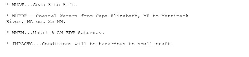 * WHAT...Seas 3 to 5 ft.

* WHERE...Coastal Waters from Cape Elizabeth, ME to Merrimack
River, MA out 25 NM.

* WHEN...Until 6 AM EDT Saturday.

* IMPACTS...Conditions will be hazardous to small craft.