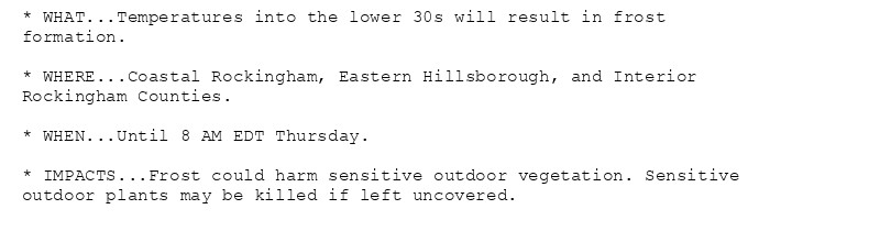 * WHAT...Temperatures into the lower 30s will result in frost
formation.

* WHERE...Coastal Rockingham, Eastern Hillsborough, and Interior
Rockingham Counties.

* WHEN...Until 8 AM EDT Thursday.

* IMPACTS...Frost could harm sensitive outdoor vegetation. Sensitive
outdoor plants may be killed if left uncovered.