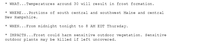 * WHAT...Temperatures around 30 will result in frost formation.

* WHERE...Portions of south central and southwest Maine and central
New Hampshire.

* WHEN...From midnight tonight to 8 AM EDT Thursday.

* IMPACTS...Frost could harm sensitive outdoor vegetation. Sensitive
outdoor plants may be killed if left uncovered.