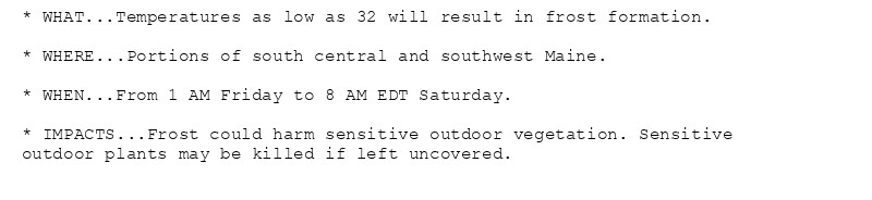 * WHAT...Temperatures as low as 32 will result in frost formation.

* WHERE...Portions of south central and southwest Maine.

* WHEN...From 1 AM Friday to 8 AM EDT Saturday.

* IMPACTS...Frost could harm sensitive outdoor vegetation. Sensitive
outdoor plants may be killed if left uncovered.