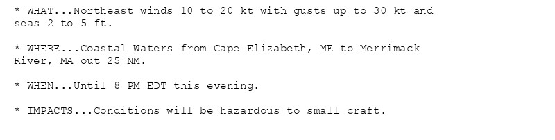 * WHAT...Northeast winds 10 to 20 kt with gusts up to 30 kt and
seas 2 to 5 ft.

* WHERE...Coastal Waters from Cape Elizabeth, ME to Merrimack
River, MA out 25 NM.

* WHEN...Until 8 PM EDT this evening.

* IMPACTS...Conditions will be hazardous to small craft.