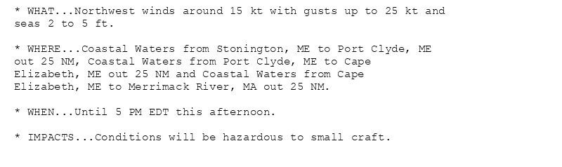 * WHAT...Northwest winds around 15 kt with gusts up to 25 kt and
seas 2 to 5 ft.

* WHERE...Coastal Waters from Stonington, ME to Port Clyde, ME
out 25 NM, Coastal Waters from Port Clyde, ME to Cape
Elizabeth, ME out 25 NM and Coastal Waters from Cape
Elizabeth, ME to Merrimack River, MA out 25 NM.

* WHEN...Until 5 PM EDT this afternoon.

* IMPACTS...Conditions will be hazardous to small craft.