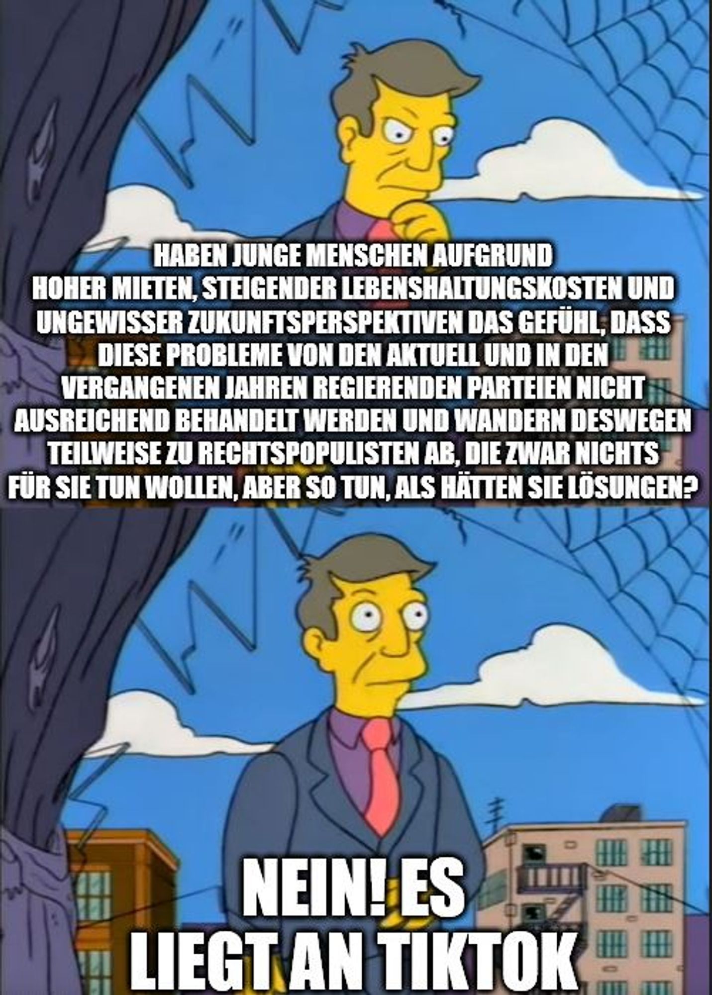 Skinner Out of Touch Meme: 

Oben:
Haben Azubis, Berufseinsteiger:innen und Studierende aufgrund hoher Mieten, steigender Lebenshaltungskosten und ungewisser Zukunftsperspektiven das Gefühl, dass diese Probleme von den aktuell und in den vergangenen Jahren regierenden Parteien nicht ausreichend behandelt werden und wandern deswegen teilweise zu Rechtspopulisten ab, die zwar nichts für sie tun wollen, aber so tun, als hätten sie Lösungen? 

Unten: 
Nein. Es liegt an TikTok.