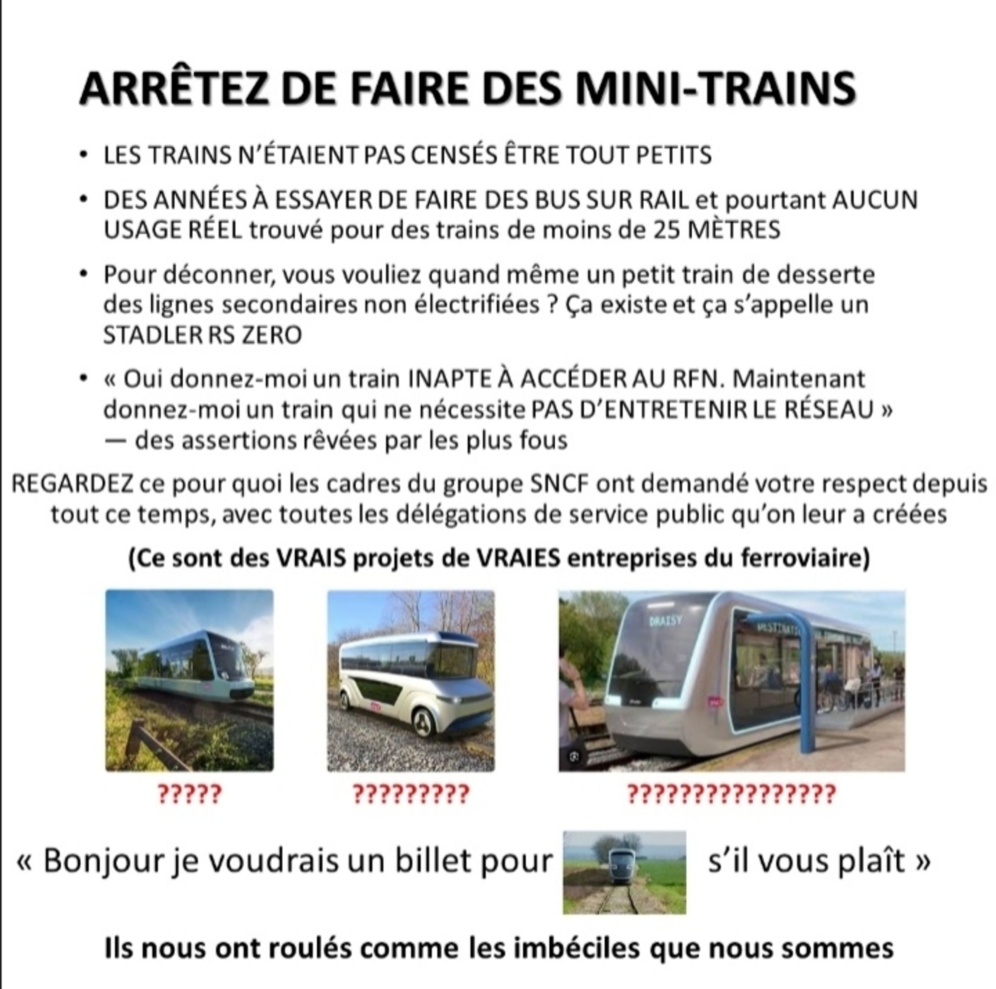 Image contenant le texte suivant : 


ARRÊTEZ DE FAIRE DES MINI-TRAINS

LES TRAINS N’ÉTAIENT PAS CENSÉS ÊTRE TOUT PETITS
DES ANNÉES À ESSAYER DE FAIRE DES BUS SUR RAIL et pourtant AUCUN USAGE RÉEL trouvé pour des trains de moins de 25 MÈTRES
Pour déconner, vous vouliez quand même un petit train de desserte des lignes secondaires non électrifiées ? Ça existe et ça s’appelle un STADLER RS ZERO
« Oui donnez-moi un train INAPTE À ACCÉDER AU RFN. Maintenant donnez-moi un train qui ne nécessite PAS D’ENTRETENIR LE RÉSEAU » — des assertions rêvées par les plus fous

REGARDEZ ce pour quoi les cadres du groupe SNCF ont demandé votre respect depuis tout ce temps, avec toutes les délégations de service public qu’on leur a créées

(Ce sont des VRAIS projets de VRAIES entreprises du ferroviaire)

[Trois images de petits trains]
??? ????? ????????

« Bonjour je voudrais un billet pour [image de de petit train] s’il vous plaît »

Ils nous ont roulés comme les imbéciles que nous sommes