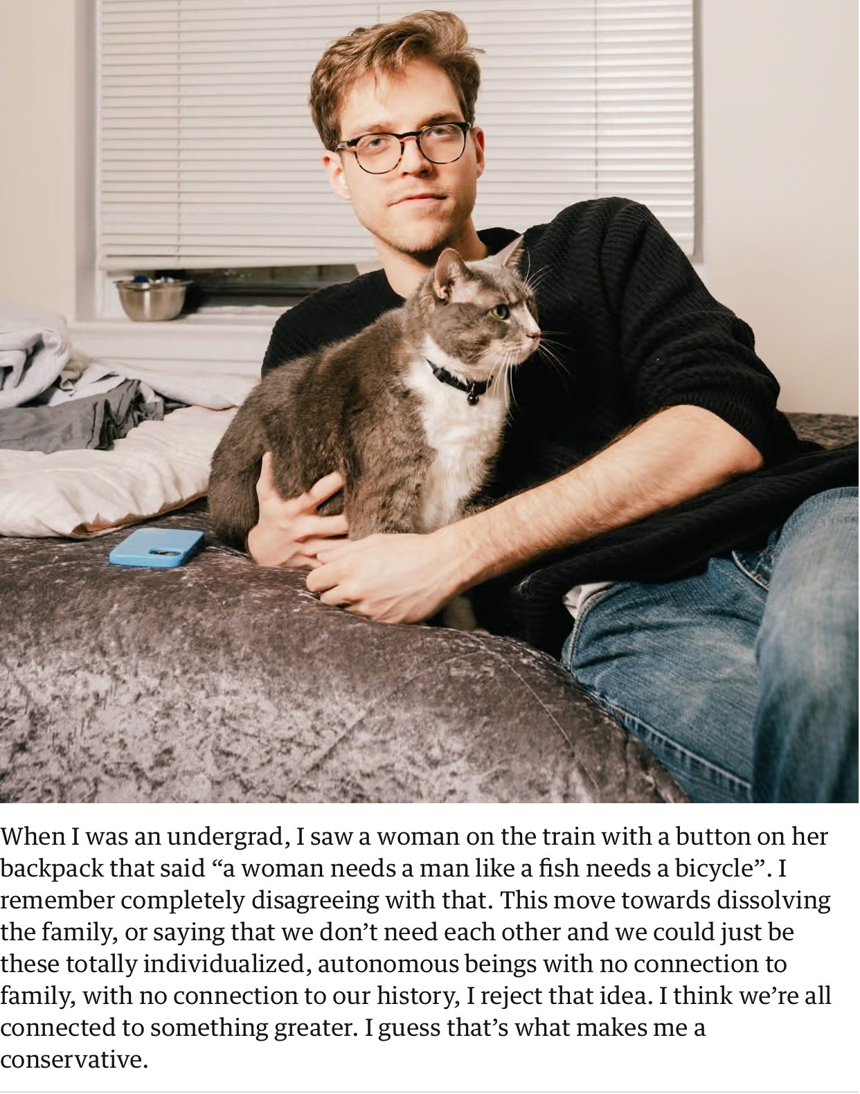 [Photo of a very average looking white man in glasses, a black sweater, and jeans, lying back on a bed with an ugly bedspread and hugging a seated chonky gray and white cat wearing a black collar and looking off into the distance.]

When I was an undergrad, I saw a woman on the train with a button on her backpack that said “a woman needs a man like a fish needs a bicycle”. I remember completely disagreeing with that. This move toward dissolving the family, or saying that we don't need each other and we could just be these totally individualized, autonomous beings with no conncetion to family, with no connection to our history, I reject that idea. I think we're all connected to something greater. I guess that's what makes me a conservative.