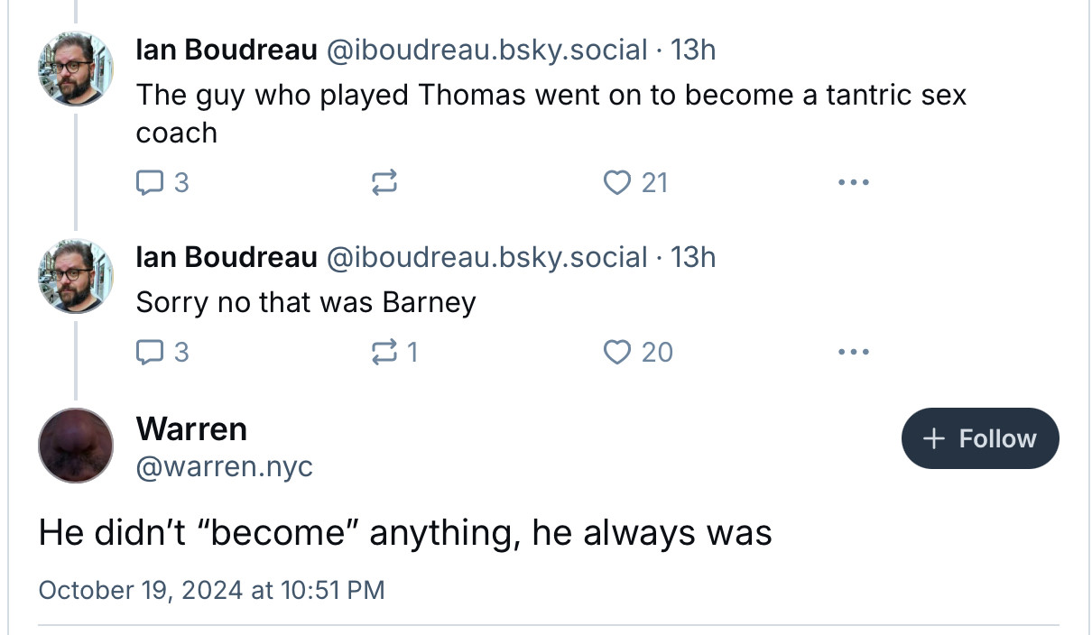 ‪Ian Boudreau‬ ‪@iboudreau.bsky.social‬ · 13h
The guy who played Thomas went on to become a tantric sex coach

‪Ian Boudreau‬ ‪@iboudreau.bsky.social‬ · 13h
Sorry no that was Barney

Warren
‪@warren.nyc‬

Follow
He didn’t “become” anything, he always was
October 19, 2024 at 10:51 PM