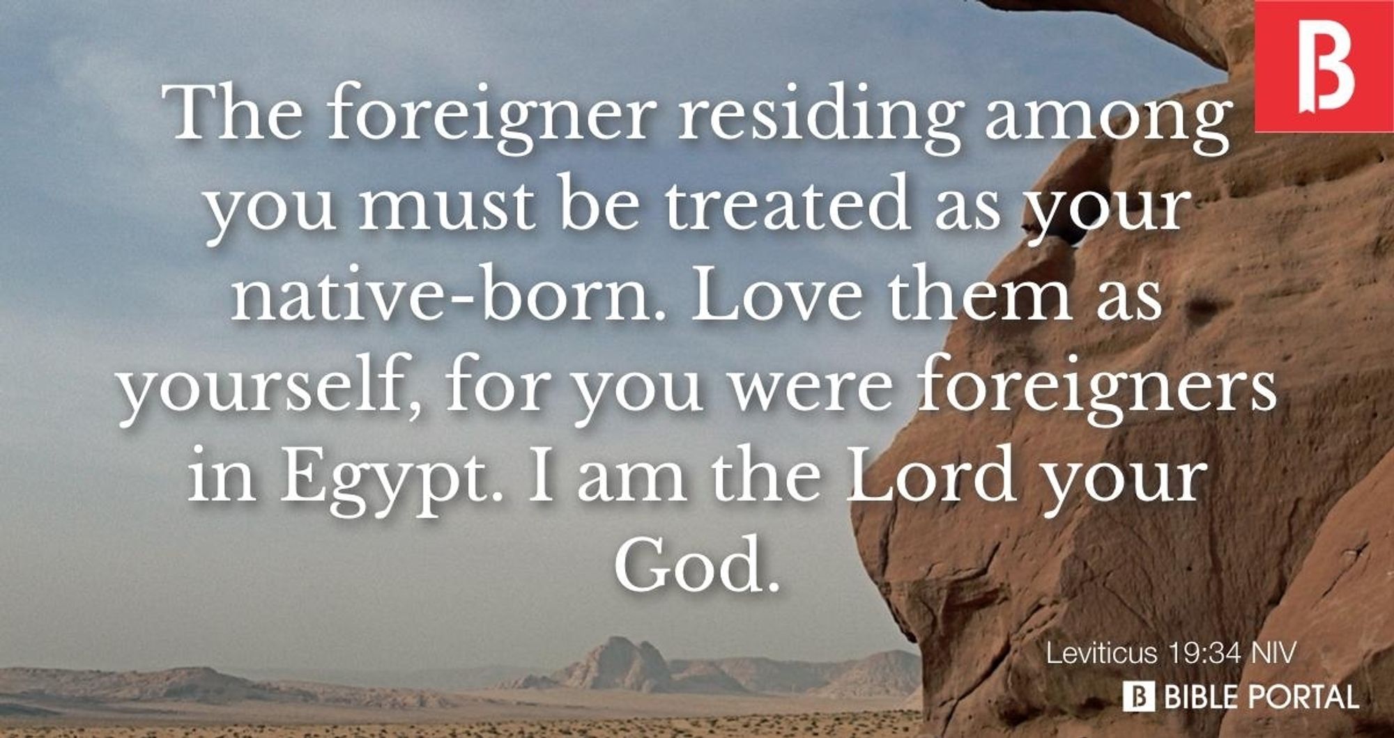 The foreigner residing among you must be treated as your native-born. Love them as yourself, for you were foreigners in Egypt. I am the Lord your god.