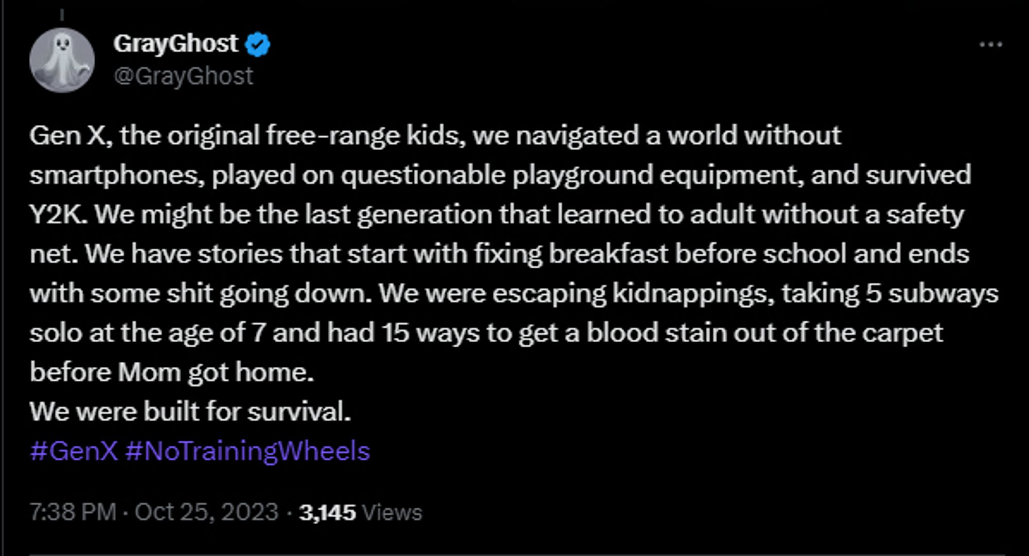 A tweet by @GrayGhost stating Gen X, the original free-range kids, we navigated a world without smartphones, played on questionable playground equipment, and survived Y2K. We might be the last generation that learned to adult without a safety net. We have stories that start with fixing breakfast before school and ends with some shit going down. We were escaping kidnappings, taking 5 subways solo at the age of 7 and had 15 ways to get a blood stain out of the carpet before Mom got home. We were built for survival. #GenX #NoTrainingWheels"