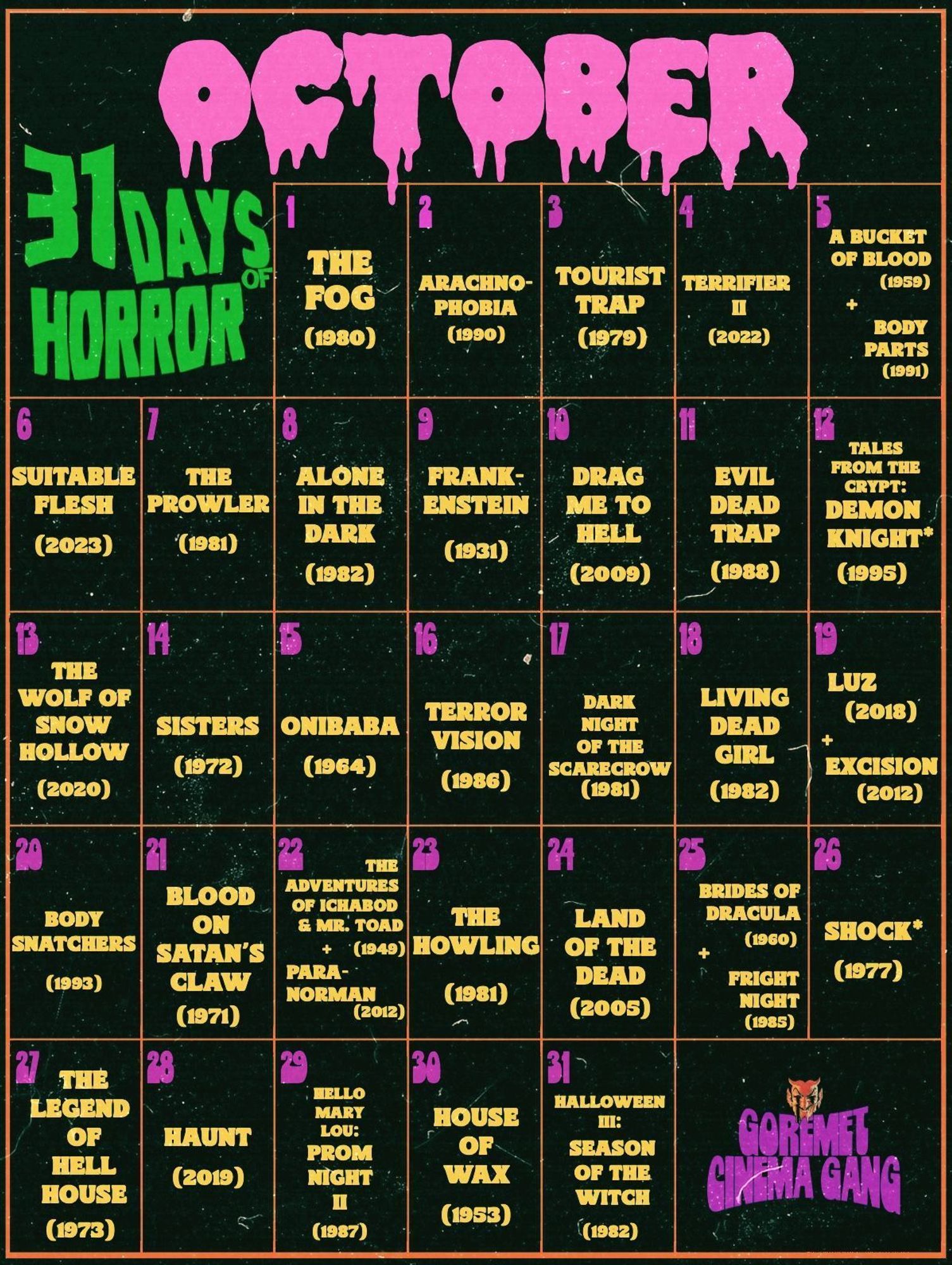 Calendar: OCTOBER 31 DAYS OF HORROR 1. The Fog (1980) 2. Arachnophobia (1990) 3. Tourist Trap (1979) 4. Terrifier II (2022) 5. A Bucket of Blood (1959) + Body Parts (1991) 6. Suitable Flesh (2023) 7. The Prowler (1981) 8. Alone in the Dark (1982) 9. Frankenstein (1931) 10. Drag Me to Hell (2009) 11. Evil Dead Trap (1988) 12. Tales from the Crypt: Demon Knight* (1995) 13. The Wolf of Snow Hollow (2020) 14. Sisters (1972) 15. Onibaba (1964) 16. Terrorvision (1986) 17. Dark Night of the Scarecrow (1981) 18. Living Dead Girl (1982) 19. Luz (2018) + Excision (2012) 20. Body Snatchers (1993) 21. Blood on Satan’s Claw (1971) 22. The Adventures of Ichabod & Mr. Toad (1949) + Paranorman (2012) 23. The Howling (1981) 24. Land of the Dead (2005) 25. Brides of Dracula (1960) + Fright Night (1985) 26. Shock* (1977) 27. The Legend of Hell House (1973) 28. Haunt (2019) 29. Hello Mary Lou: Prom Night II (1987) 30. House of Wax (1953) 31. Halloween III: Season of the Witch (1982)