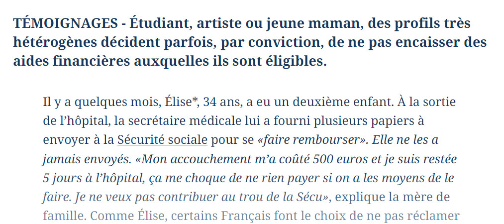 TÉMOIGNAGES - Étudiant, artiste ou jeune maman, des profils très hétérogènes décident parfois, par conviction, de ne pas encaisser des aides financières auxquelles ils sont éligibles.

Il y a quelques mois, Élise*, 34 ans, a eu un deuxième enfant. À la sortie de l’hôpital, la secrétaire médicale lui a fourni plusieurs papiers à envoyer à la Sécurité sociale pour se «faire rembourser». Elle ne les a jamais envoyés. «Mon accouchement m’a coûté 500 euros et je suis restée 5 jours à l’hôpital, ça me choque de ne rien payer si on a les moyens de le faire. Je ne veux pas contribuer au trou de la Sécu», explique la mère de famille.