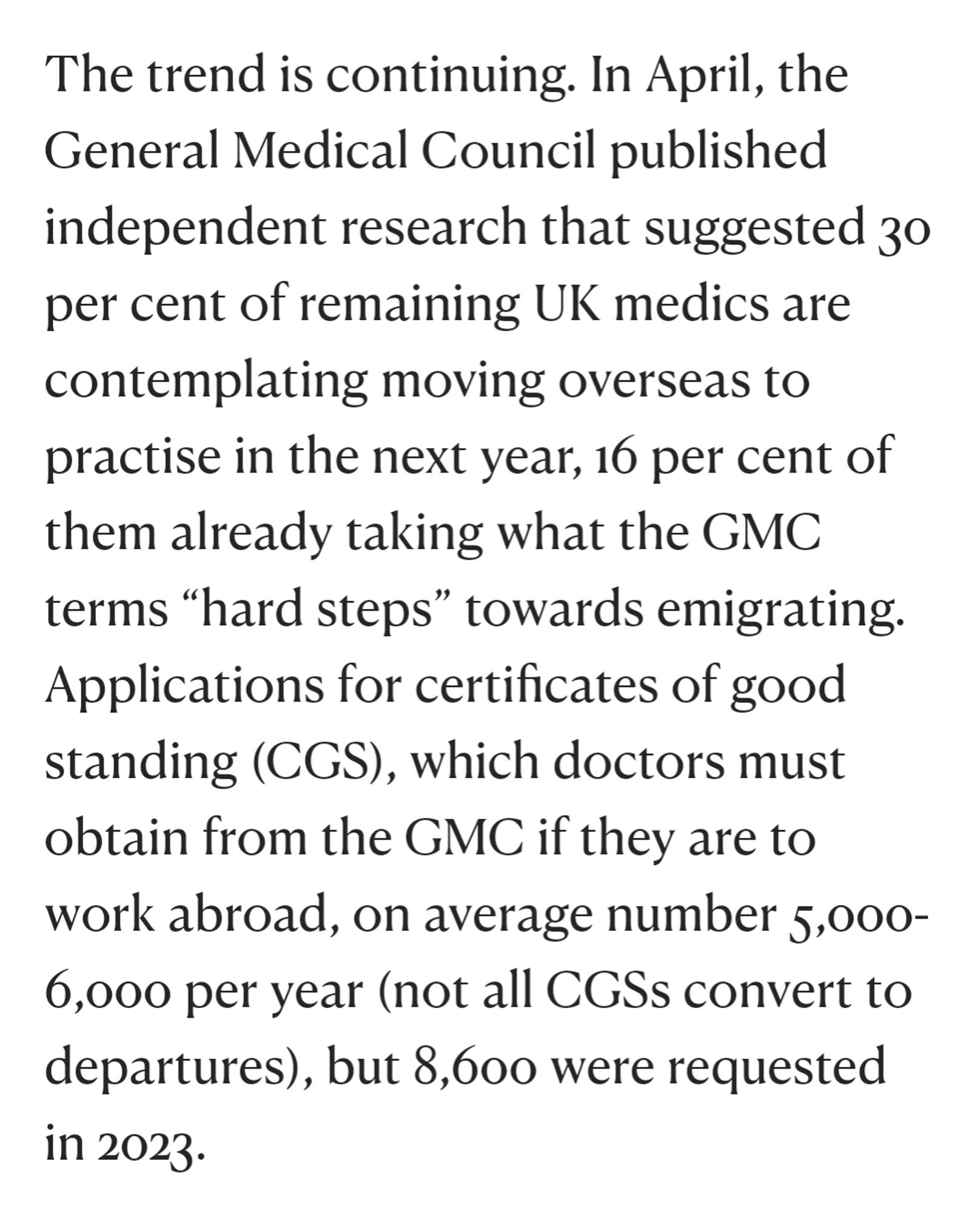 Extract from article:

'The trend is continuing. In April, the General Medical Council published independent research that suggested 30 per cent of remaining UK medics are contemplating moving overseas to practise in the next year, 16 per cent of them already taking what the GMC terms “hard steps” towards emigrating. Applications for certificates of good standing (CGS), which doctors must obtain from the GMC if they are to work abroad, on average number 5,000-6,000 per year (not all CGSs convert to departures), but 8,600 were requested in 2023.'