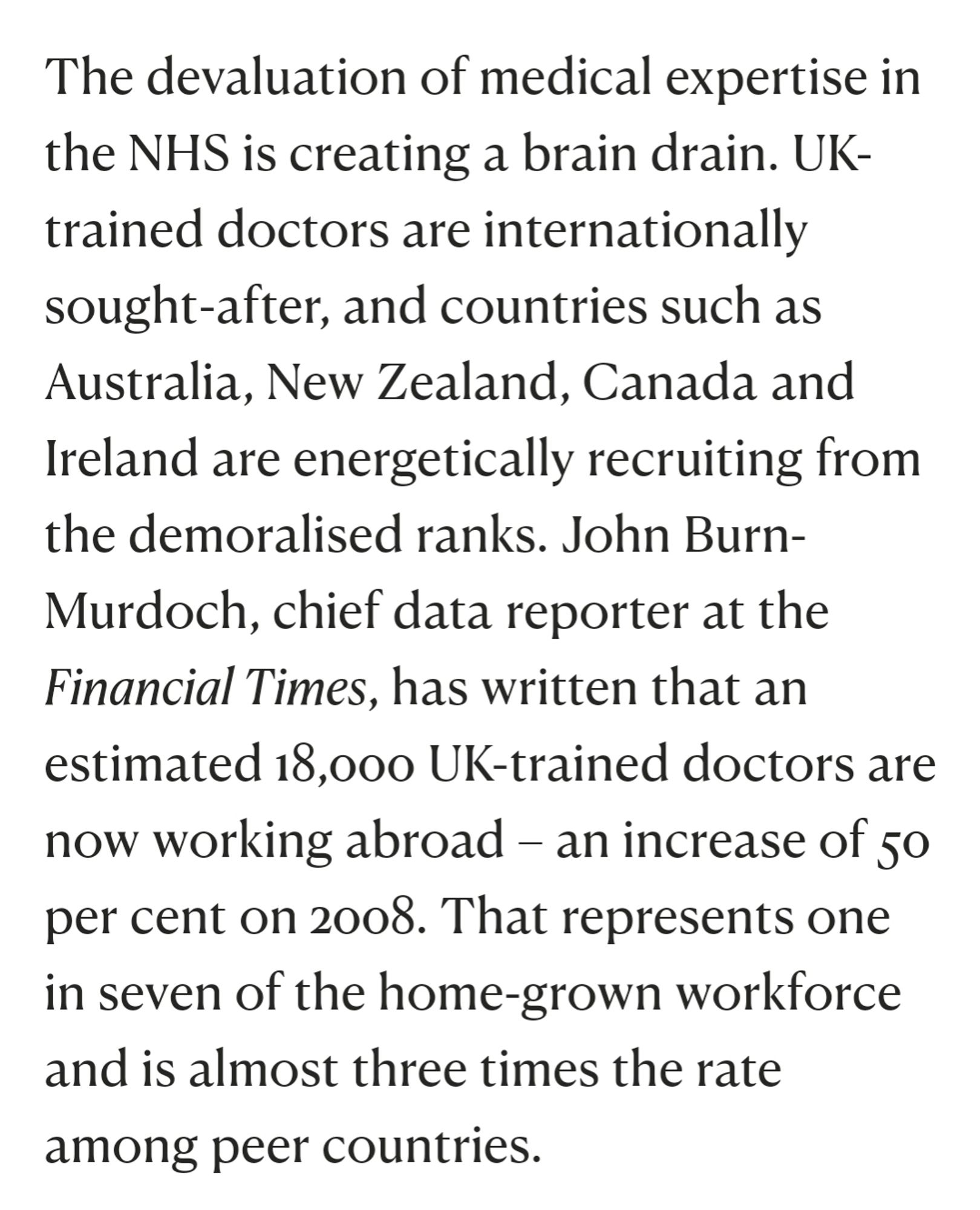 Extract from article:

'The devaluation of medical expertise in the NHS is creating a brain drain. UK-trained doctors are internationally sought-after, and countries such as Australia, New Zealand, Canada and Ireland are energetically recruiting from the demoralised ranks. John Burn-Murdoch, chief data reporter at the Financial Times, has written that an estimated 18,000 UK-trained doctors are now working abroad – an increase of 50 per cent on 2008. That represents one in seven of the home-grown workforce and is almost three times the rate among peer countries.'