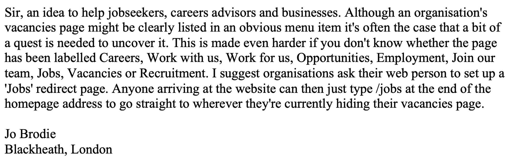 Sir, an idea to help jobseekers, careers advisors and businesses. Although an organisation's vacancies page might be clearly listed in an obvious menu item it's often the case that a bit of a quest is needed to uncover it. This is made even harder if you don't know whether the page has been labelled Careers, Work with us, Work for us, Opportunities, Employment, Join our team, Jobs, Vacancies or Recruitment. I suggest organisations ask their web person to set up a 'Jobs' redirect page. Anyone arriving at the website can then just type /jobs at the end of the homepage address to go straight to wherever they're currently hiding their vacancies page.

Jo Brodie
Blackheath, London