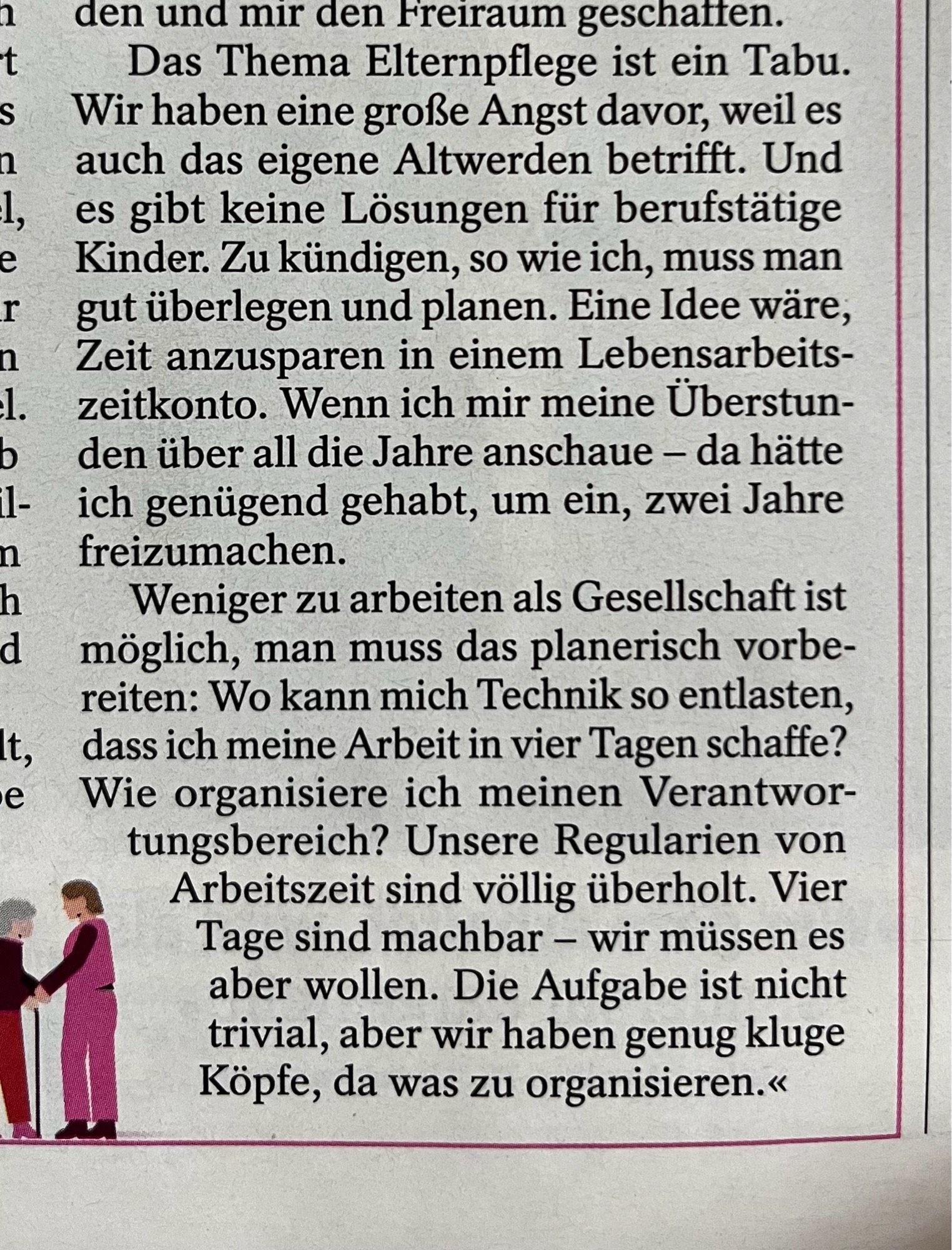 Das Thema Elternpflege ist ein Tabu.
Wir haben eine große Angst davor, weil es auch das eigene Altwerden betrifft. Und es gibt keine Lösungen für berufstätige Kinder. Zu kündigen, so wie ich, muss man gut überlegen und planen. Eine Idee wäre, Zeit anzusparen in einem Lebensarbeits-zeitkonto. Wenn ich mir meine Überstunden über all die Jahre anschaue - da hätte ich genügend gehabt, um ein, zwei Jahre freizumachen.
Weniger zu arbeiten als Gesellschaft ist möglich, man muss das planerisch vorbe-reiten: Wo kann mich Technik so entlasten, dass ich meine Arbeit in vier Tagen schaffe?
Wie organisiere ich meinen Verantwor-tungsbereich? Unsere Regularien von Arbeitszeit sind völlig überholt. Vier Tage sind machbar - wir müssen es aber wollen. Die Aufgabe ist nicht trivial, aber wir haben genug kluge Köpfe, da was zu organisieren.«