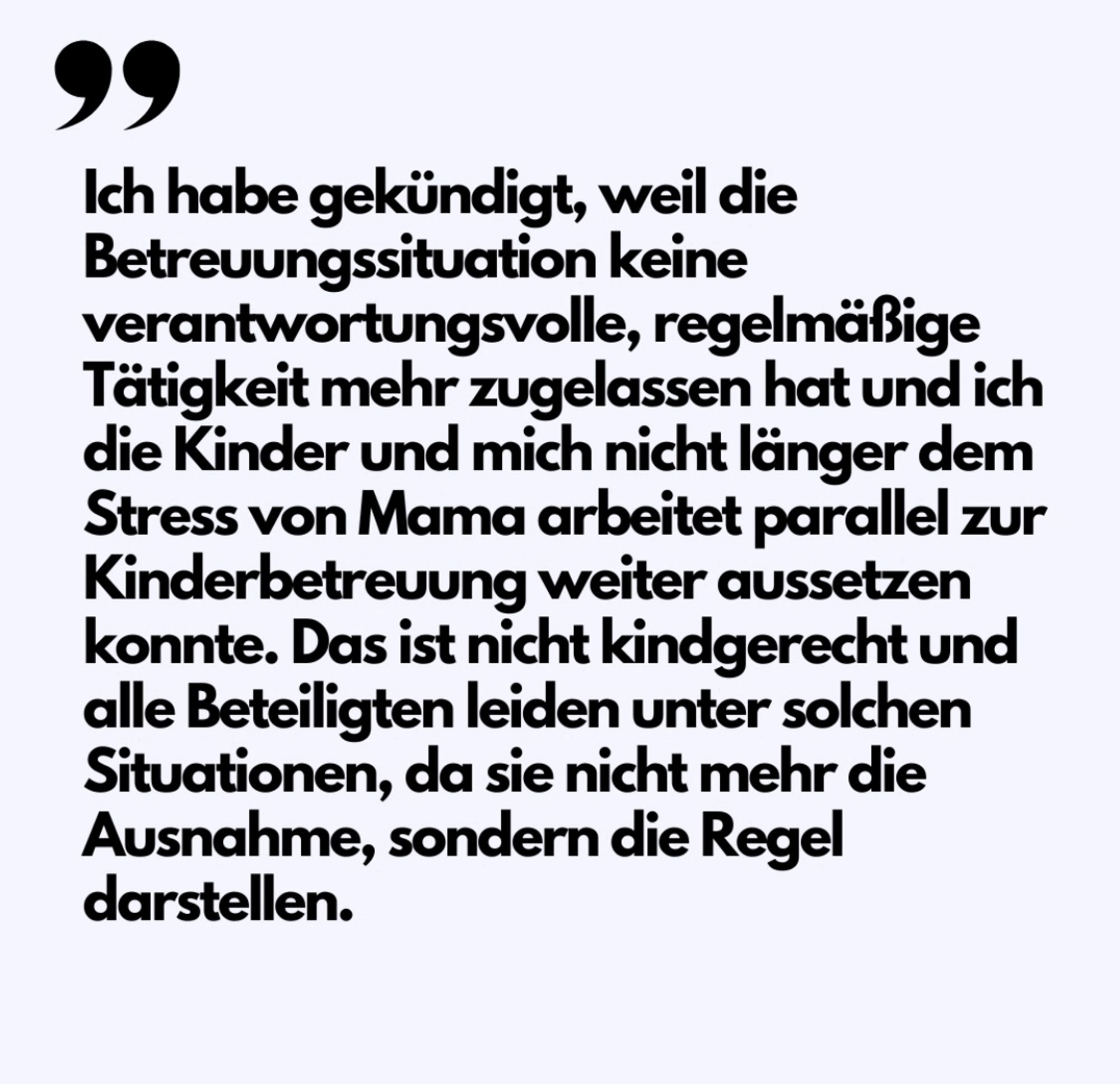 Ich habe gekündigt, weil die Betreuungssituation keine verantwortungsvolle, regelmäßige Tätigkeit mehr zugelassen hat und ich die Kinder und mich nicht länger dem Stress von Mama arbeitet parallel zur Kinderbetreuung weiter aussetzen konnte. Das ist nicht kindgerecht und alle Beteiligten leiden unter solchen Situationen, da sie nicht mehr die Ausnahme, sondern die Regel darstellen.