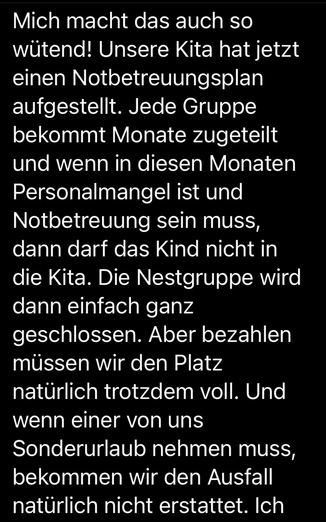 Mich macht das auch so wütend! Unsere Kita hat jetzt einen Notbetreuungsplan aufgestellt. Jede Gruppe bekommt Monate zugeteilt und wenn in diesen Monaten Personalmangel ist und Notbetreuung sein muss, dann darf das Kind nicht in die Kita. Die Nestgruppe wird dann einfach ganz geschlossen. Aber bezahlen müssen wir den Platz natürlich trotzdem voll. Und wenn einer von uns Sonderurlaub nehmen muss, bekommen wir den Ausfall natürlich nicht erstattet.