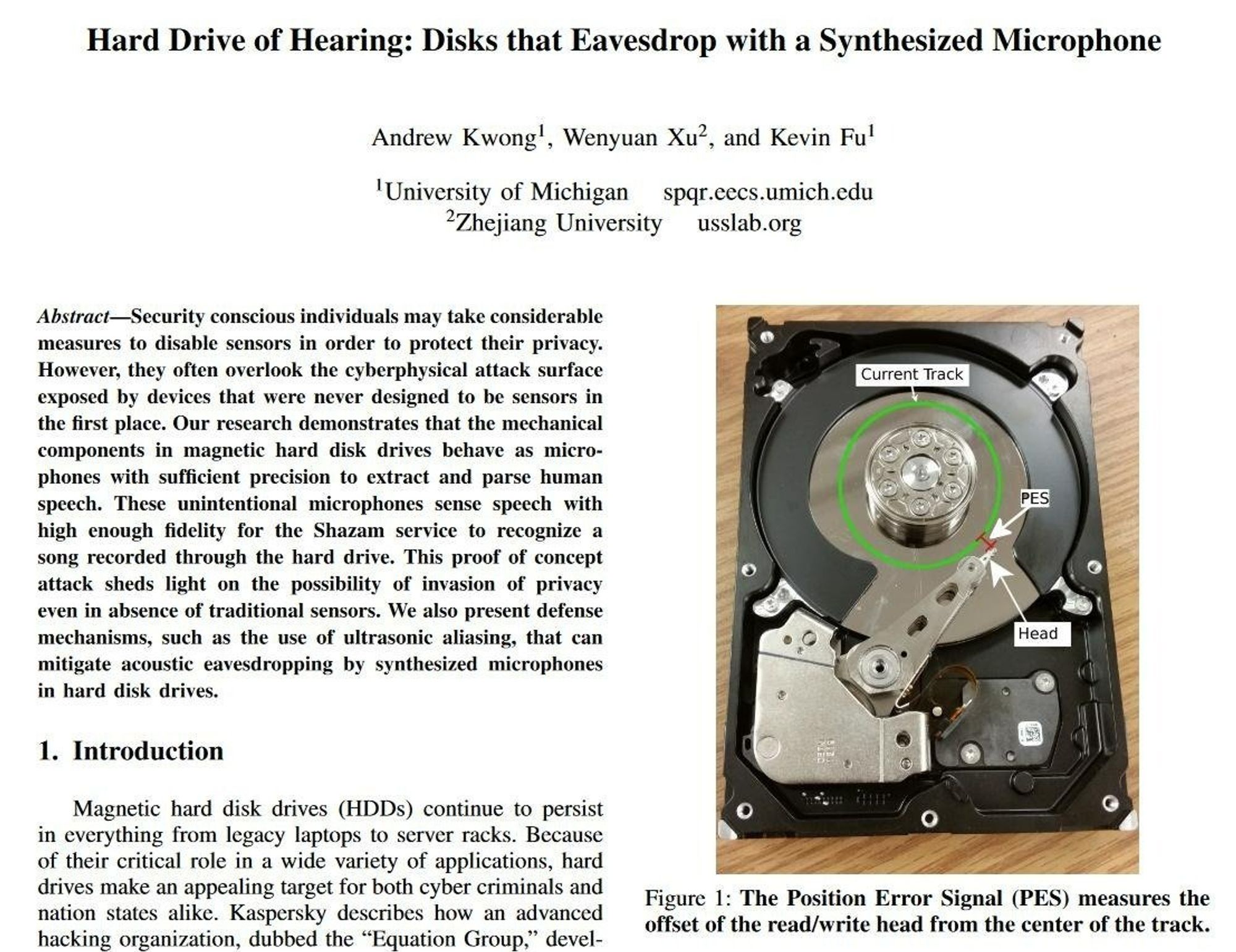 Abstract—Security conscious individuals may take considerable
measures to disable sensors in order to protect their privacy.
However, they often overlook the cyberphysical attack surface
exposed by devices that were never designed to be sensors in
the first place. Our research demonstrates that the mechanical
components in magnetic hard disk drives behave as micro-
phones with sufficient precision to extract and parse human
speech. These unintentional microphones sense speech with
high enough fidelity for the Shazam service to recognize a
song recorded through the hard drive. This proof of concept
attack sheds light on the possibility of invasion of privacy
even in absence of traditional sensors. We also present defense
mechanisms, such as the use of ultrasonic aliasing, that can
mitigate acoustic eavesdropping by synthesized microphones
in hard disk drives.