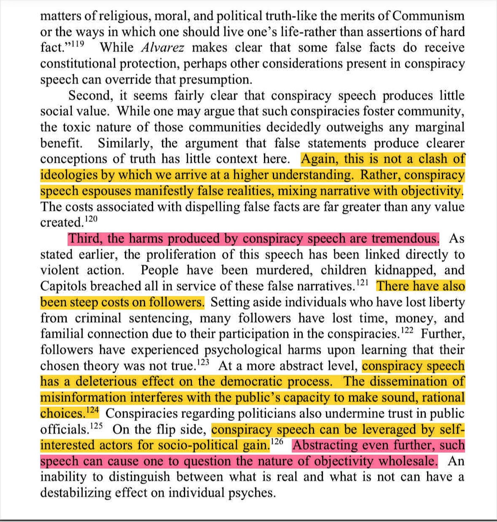 Again, this is not a clash of ideologies by which we arrive at a higher understanding. Rather, conspiracy speech espouses manifestly false realities, mixing narrative with objectivity.

Third, the harms produced by conspiracy speech are tremendous.


As
stated earlier, the proliferation of this speech has been linked directly to violent action. People have been murdered, children kidnapped, and Capitols breached all in service of these false narratives. 2 There have also been steep costs on followers. Setting aside individuals who have lost liberty from criminal sentencing, many followers have lost time, money, and familial connection due to their participation in the conspiracies.

conspiracy speech has a deleterious effect on the democratic process. The dissemination of misinformation interferes with the public's capacity to make sound, rational choices. 

Conspiracies regarding politicians also undermine trust in public officials.