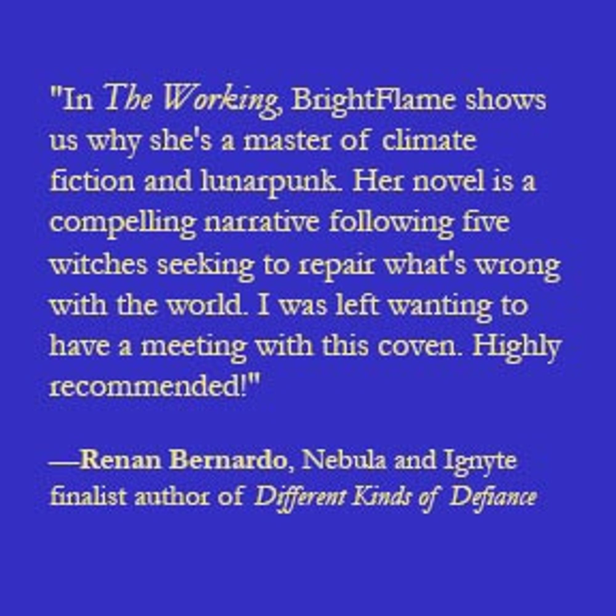 "In The Working, BrightFlame shows us why she's a master of climate fiction and lunarpunk. Her novel is a compelling narrative following five witches seeking to repair what's wrong with the world. I was left wanting to have a meeting with this coven. Highly recommended!"