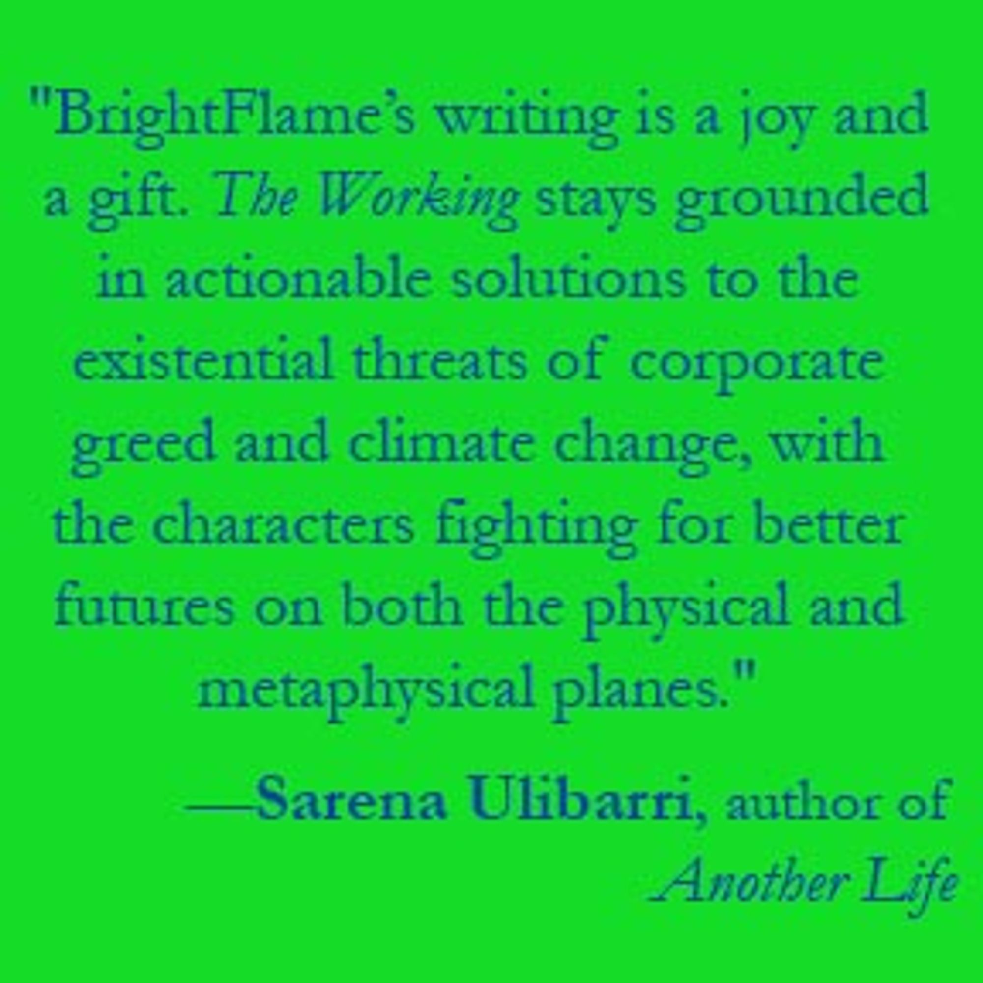 words on light green background: "BrightFlame’s writing is a joy and a gift. The Working stays grounded in actionable solutions to the existential threats of corporate greed and climate change, with the characters fighting for better futures on both the physical and metaphysical planes." —Sarena Ulibarri, author of Another Life