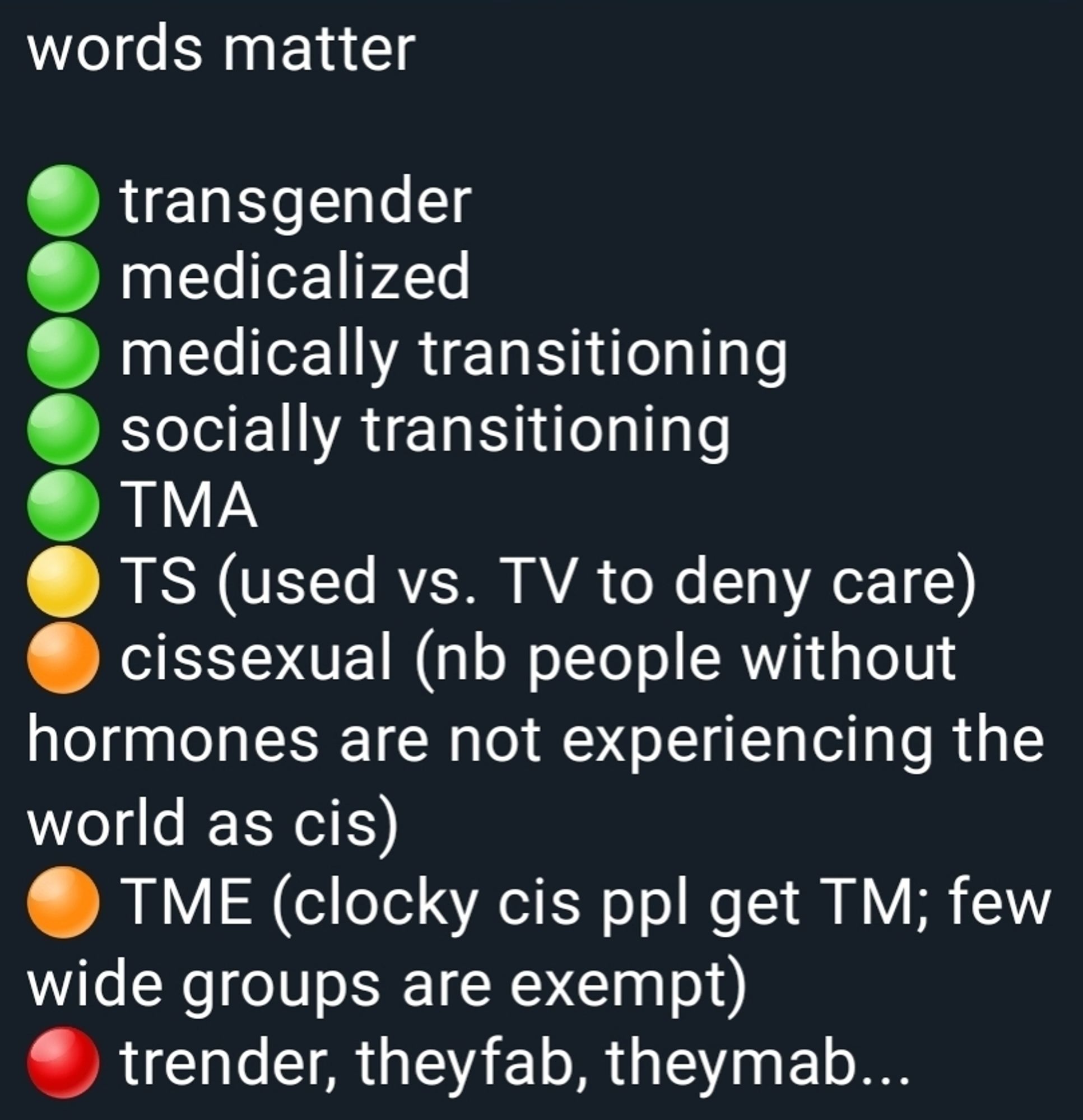 post saying "words matter:
(green light)
transgender
medicalized
medically transitioning
socially transitioning
TMA
(yellow light)
TS (used vs. TV to deny care)
(orange light)
cissexual (NB people without hormones are not experiencing the world as cis)
TME (clocky cis ppl get TM; few wide groups are exempt)
(red light)
tender, theyfab, theymab...