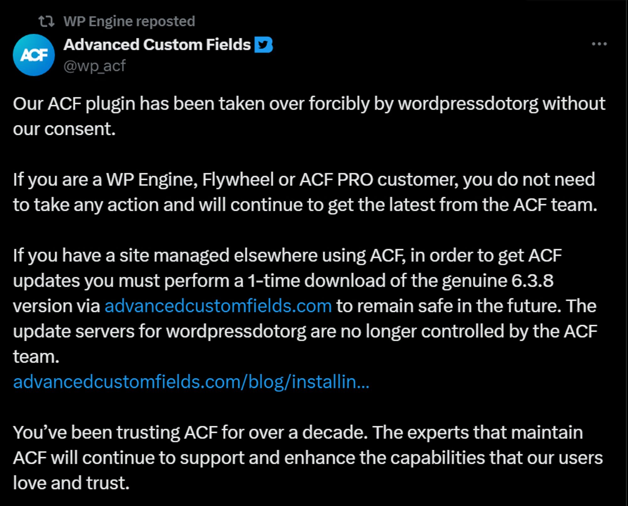 Our ACF plugin has been taken over forcibly by wordpressdotorg without our consent.

If you are a WP Engine, Flywheel or ACF PRO customer, you do not need to take any action and will continue to get the latest from the ACF team.

If you have a site managed elsewhere using ACF, in order to get ACF updates you must perform a 1-time download of the genuine 6.3.8 version via http://advancedcustomfields.com/ to remain safe in the future. The update servers for wordpressdotorg are no longer controlled by the ACF team.
https://advancedcustomfields.com/blog/installing-and-upgrading-to-the-latest-version-of-acf/

You’ve been trusting ACF for over a decade. The experts that maintain ACF will continue to support and enhance the capabilities that our users love and trust.