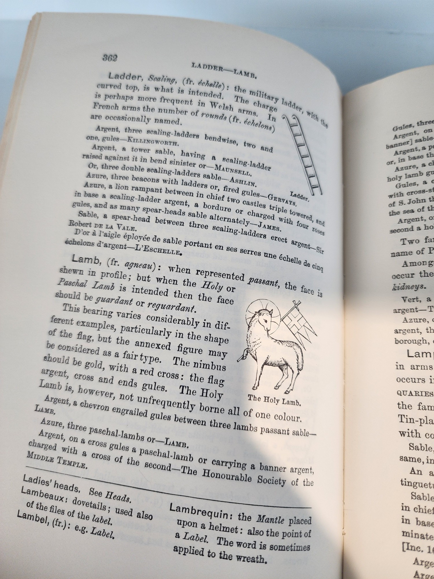the military ladder, with curved top, is what is intended, The charge is perhaps more frequent in Welsh arms ge French arms the number of rounds (fr. échelons) are occasionally named, Areent, three scaling-ladders bendwise, two awa one, gules-KILLINGwORTH. Argent, a tower sable, having sealing-ladder raised against it in bend sinister or-MAUNser. Or, three double sealing-ladders sable-Asniry Azure, three beacons with ladders or, fired gules-GERVAYS. Azure, a lion rampant between in chief two castles triple towered In base a scaling-ladder argent, bordure or charged with four rowes mles, and as many spear-heads sable alternately-JAMes Sable, a spear-head between three scaling-ladders erect argent- Robert DE LA VALE. D'or à l'aigle éployée de sable portant en a échelons d'argent-L'EscHELLE, serres une échelle de cing Lamb, (fr. agneau): when represented passant, the far shewn in profile; but when the Holy or Paschal Lamb is intended then the face should be guardant or reguardant. This bearing varies considerably in dif ferent examples, particularly in the shape of the flag, but the annexed figure may be considered as a fair type. The nimbus should be gold, with a red cross: the flag argent, cross and ends gules. The Holy Lamb is, however, not unfrequently borne all of one colour. Argent, a chevron engrailed gules between three lambs passant sable The Holy Lamb. LAMB, Azure, three paschal-lambs or-LAMB. Argent, on a cross gules a paschal-lamb or carrying a banner argent charged with a cross of the second-The Honourable Society of the MIDDLE TEMPLE. Ladies' heads. See Heads. Lambeaux: dovetails; used also of the files of the label. Lambel, (fr.): e.g. Label. rgent, a Azure, Gules, holy lamb with cross of S. John t the sea Argent, second a h Two Azure, name of a Among occur the kidneys. Vert, argent argent, borough, Lam arms occurs QUARIES the fam Tin-pla with co Sable same, in An a tinguet Sable Lambrequin: the Mantle placed upon a helmet: also the point of a Label. 