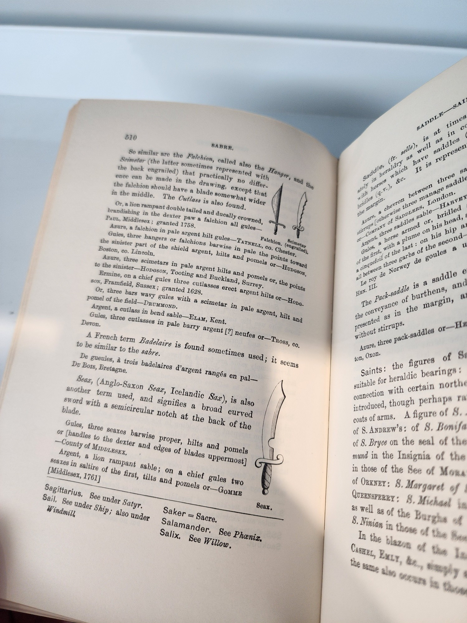 BABRE 870 o aimilar are the Palchion, called also the (the latter sometimes represented with e back engrailed) that practically no dife ence ean made in the drawing, except that the falchion should have a blade somewhat wider in the middle. The Cuflass is also found a lion rampant double tailed and ducally crowned c in the dexter falchion gulen Pas, Middlesex: granted 1758. Asurs, a falchion in pale argent hilt gules-TATwera Gnles three hangers or falchions barwise in pale sh e sinister part of the shield argent, hilts and pomele to Azure, three scimetars in pale argent hilta isterHoposos, Tooting and Buekland, Surrey. on a chief gules three cutlasses erect argent hilts or pomels or, the pointa x, Framfield, Sussex; granted 1628. Or, three bars wavy gules with a scimetar pale argent, hilt and pomel of the field--Davmosp. Argent, a cutlass in bend sable-ELAM, Kent. Gmles, three cutlasses in pale barry argent [?] neufes or-Tross, en A French term Badelaire is found sometimes used; it seems to be similar to the sabre. De gueules, à trois badelaires d'argent rangés en pal De Bors, Bretagne Beaz, (Anglo-Saxon Seaz, Icelandie Sax), another term used, and signifies a broad curved sword with a semicireular notch at the back of the also blade Gules, three seaxes barwise proper, hilts and pomels or [handles to the dexter and edges of blades uppermost] County of MIDDLESEX Argent, s lion rampant sable; on a chief gules two sesxes in saltire of the first, tilts and pomels or-Gommm [Middlesex, 1761] Sagittarius. See under Satyr. Sail. See under Ship; also under Windmill Saker= Sacre. Salamander. See Phæniz. Salix. See Willow.