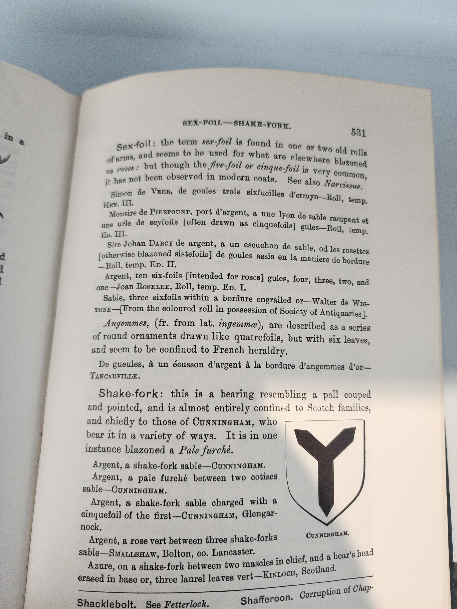 SEX-FOIL-SHAKE-FORK. 531 CUNNINGHAM. Sex-foil: the term sex-foil is found in one or two old rolls used for what are elsewhere blazoned of arms, and seems to roses: but though the five-foil r cinque-foil is very common, it has not been observed in modern a coats. See also Narcissus. Simon de VEER, de goules trois sixfueilles d'ermyn-Roll, temp. HEN. III. tomsire de PrERPoUNT, port d'argent, a une lyon de sable rampant et urle seyfoils [often drawn cinquefoils] gules-Roll, temp. Ep. III. sire Johan DARcy de argent, a un escuchon de sable, od les rosettes fetherwise blazoned sistefoils] de goules assis en maniere de bordure Roll, temp. ED. II. Argent, ten six-foils [intended for roses] gules, four, three, two, and e-Joan RosELEE, Roll, temp. ED. I. Sable, three sixfoils within a bordure engrailed or-Walter de Wis roxs-From the coloured roll in possession of Society of Antiquaries] Angemmes, (fr. from lat. ingemma), are described as a series of round ornaments drawn like quatrefoils, but with six leaves, and seem to be confined to French heraldry. De gueules, à un écusson d'argent à la bordure d'angemmes d'or TANCARVILLE. Shake-fork: this is a bearing resembling a pall couped and pointed, and is almost entirely confined to Scotch families, and chiefly to those of CUNNINGHAM, who bear it in a variety of ways. It is in one instance blazoned a Pale furché. Argent, a shake-fork sable-CUNNINGHAM. Argent, a pale furché between two cotises sable-CUNNINGHAM. Argent, a shake-fork sable charged with einquefoil of the first-CUNNINGHAM, Glengar nock. Argent, a rose vert between three shake-forks sable-SMALLSHAW, Bolton, co. Lancaster. erased in base or, three laurel leaves vert-KINLOCH, Seotland. Azure, on a shake-fork between two mascles in chief, and a boar's head Shacklebolt. See Fetterlock. Descriptive alt text Alt text Shafferoon. Corruption of Chap-