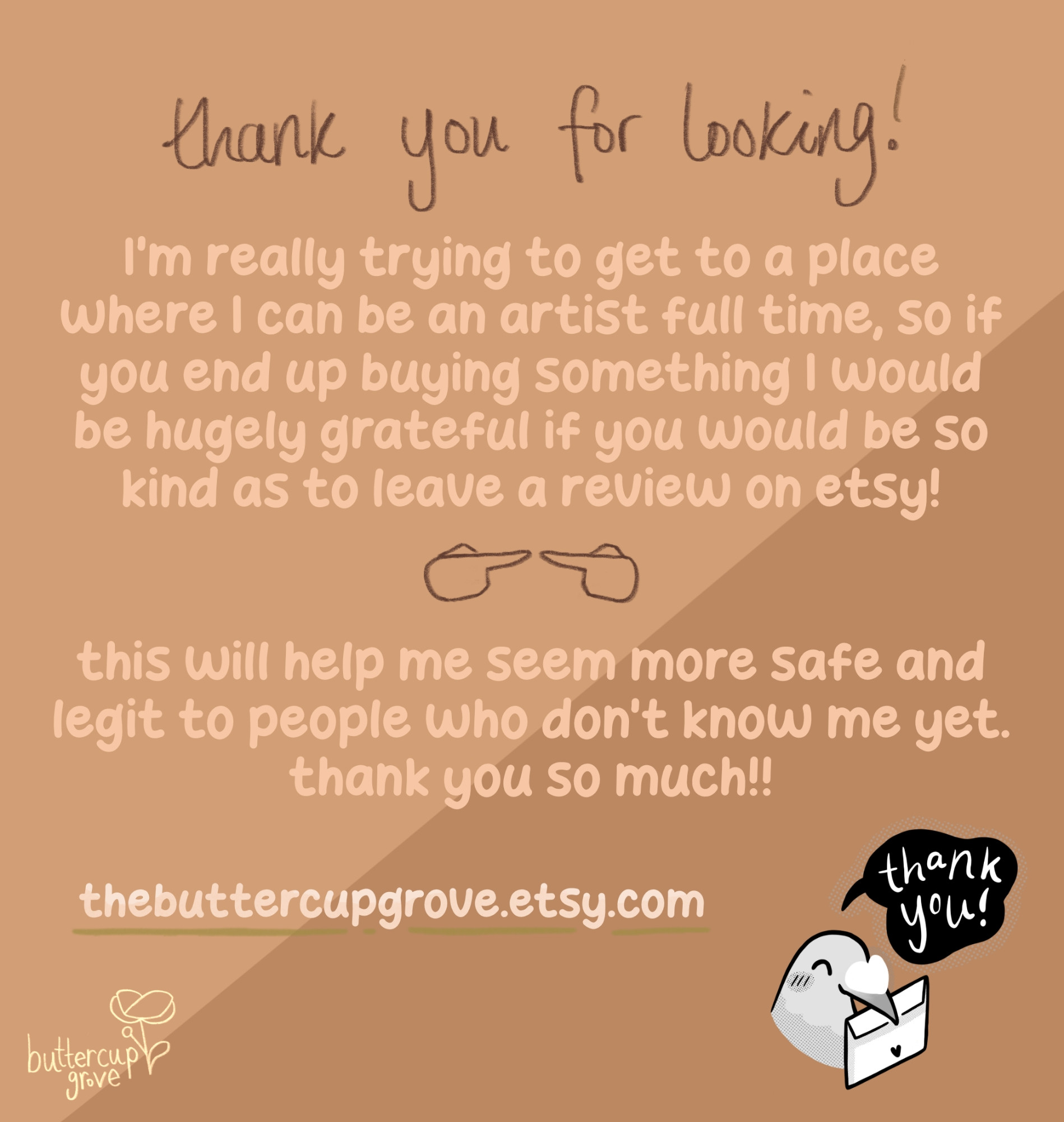 digital light warm brown infographic that reads: thank you for looking! I'm really trying to get to a place where I can be an artist full time, so if you end up buying something I would be hugely grateful if you would be so kind as to leave a review on Etsy!this will help me seem more safe and legit to people who don't know me yet. thank you so much!! thebuttercupgrove.etsy.com. there is a small pigeon head drawing in the bottom right who is smiling while holding a letter envelope in its beak, with a black speech bubble coming out that says thank you in white handwriting. in the bottom left is the buttercup grove logo in light yellow which is the name handwritten with a simple buttercup drawing to the right of the words.