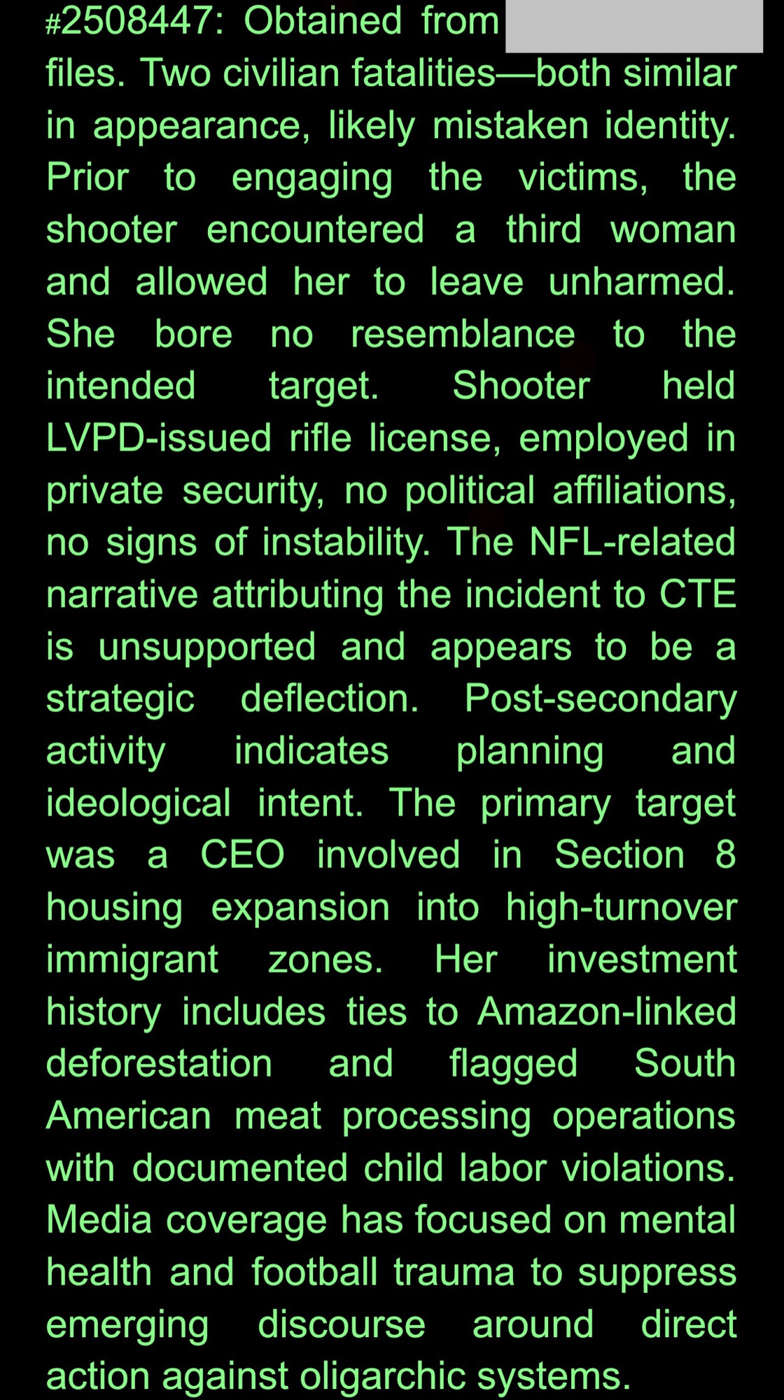 #2508447: Obtained from [redacted]
files. Two civilian fatalities-both similar in appearance, likely mistaken identity.
Prior to engaging the victims, the shooter encountered a third woman and allowed her to leave unharmed.
She bore no resemblance
to the
intended target.
Shooter
held
LVPD-issued rifle license, employed in private security, no political affiliations, no signs of instability. The NFL-related narrative attributing the incident to CTE is unsupported and appears to be a strategic deflection. Post-secondary activity indicates planning and
ideological intent. The primary target was a CEO involved in Section 8 housing expansion into high-turnover immigrant zones.
Her investment
history includes ties to Amazon-linked deforestation and flagged South American meat processing operations with documented child labor violations.
Media coverage has focused on mental health and football trauma to suppress emerging
discourse
around direct
action against oligarchic systems.
