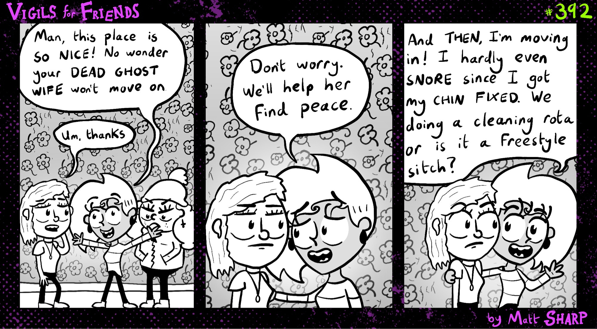 They’ve gone round to the client’s house. Kitty likes it. ‘Man, this place is so nice! No wonder your dead ghost wife won’t move on!’ She puts her hand on the client’s shoulder ‘Don’t worry, we’ll help her find peace… And then, I’m moving in! I hardly even snore since I got my chin fixed. We doing a cleaning rota or is it a freestyle sitch?’