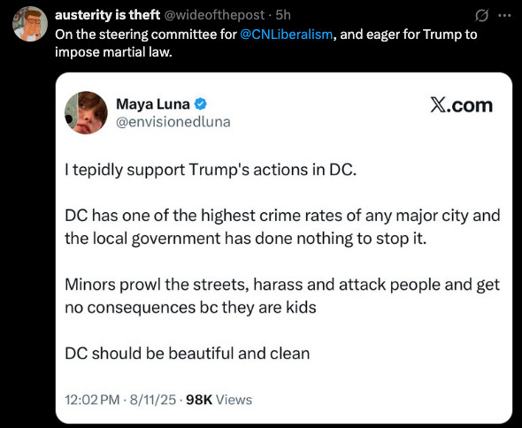 austerity is theft @wideofthepost :
On the steering committee for @CNLiberalism, and eager for Trump to impose martial law.

Quote post of:
Maya Luna © @envisionedluna :
I tepidly support Trump's actions in DC.
DC has one of the highest crime rates of any major city and the local government has done nothing to stop it.
Minors prowl the streets, harass and attack people and get no consequences bc they are kids
DC should be beautiful and clean