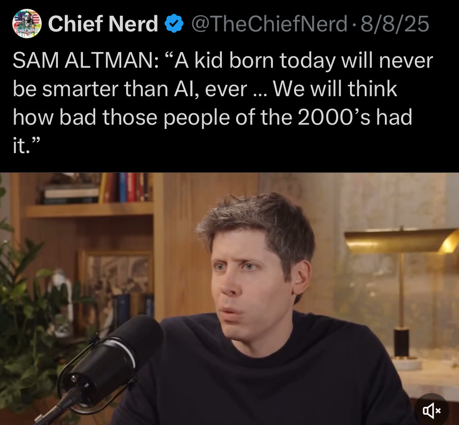 Chief Nerd
@TheChiefNerd • 8/8/25
SAM ALTMAN: "A kid born today will never be smarter than Al, ever ….. We will think how bad those people of the 2000's had it."