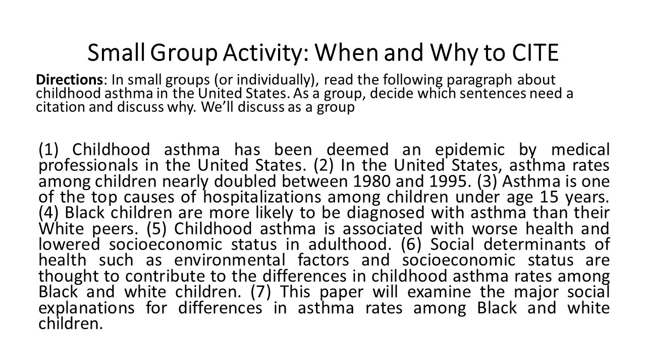 PowerPoint slide with text. Title: Small Group Activity: When and Why to CITE

Body: Directions: In small groups (or individually), read the following paragraph about childhood asthma in the United States. As a group, decide which sentences need a citation and discuss why. We’ll discuss as a group

(1) Childhood asthma has been deemed an epidemic by medical professionals in the United States. (2) In the United States, asthma rates among children nearly doubled between 1980 and 1995. (3) Asthma is one of the top causes of hospitalizations among children under age 15 years. (4) Black children are more likely to be diagnosed with asthma than their White peers. (5) Childhood asthma is associated with worse health and lowered socioeconomic status in adulthood. (6) Social determinants of health such as environmental factors and socioeconomic status are thought to contribute to the differences in childhood asthma rates among Black and white children. (7) This paper will examine the major soci