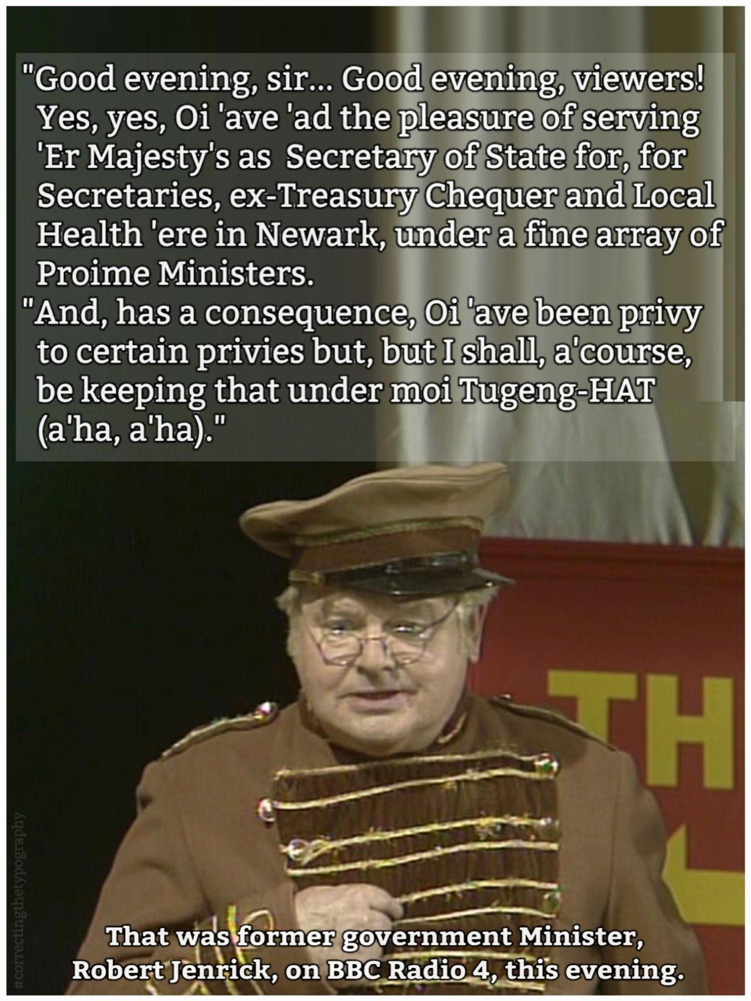 Tory Leadership hopeful Robert Jenrick satirised as Benny Hill's Fred Scuttle.
Text:
"Good evening, sir... Good evening, viewers!
Yes, yes, Oi 'ave 'ad the pleasure of serving 'Er Majesty's as Secretary of State for, for Secretaries, ex-Treasury Chequer and Local Health 'ere in Newark, under a fine array of Proime Ministers.
"And, 'as a consequence, Oi 'ave been privy to certain privies but, but I shall, a'course, be keeping that under moi Tugeng-HAT (a'ha, a'ha)." 

That was former government Minister, Robert Jenrick, on BBC Radio 4, this evening.