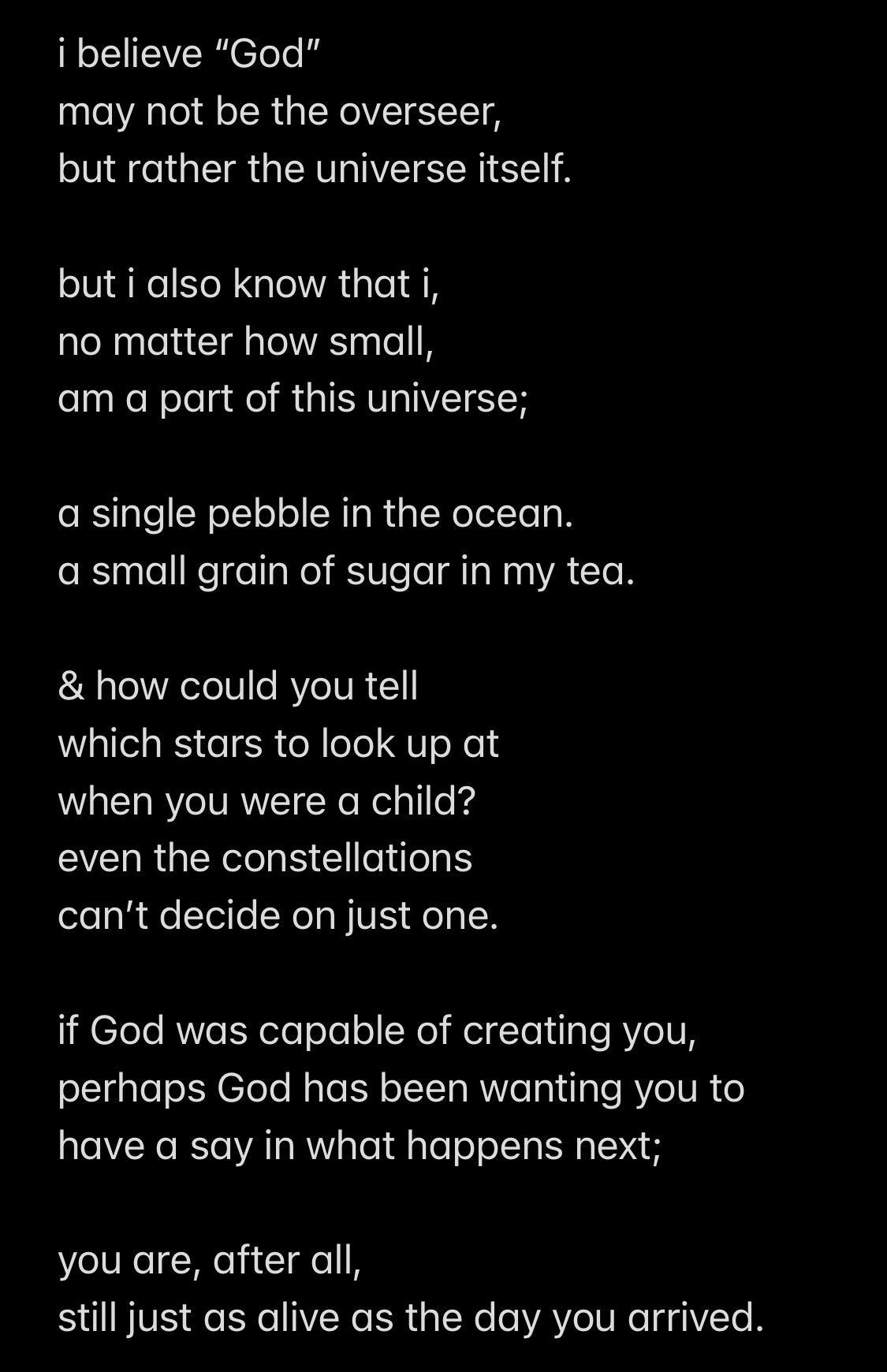 i believe “God”
may not be the overseer,
but rather the universe itself. 

but i also know that i,
no matter how small,
am a part of this universe;

a single pebble in the ocean. 
a small grain of sugar in my tea.

& how could you tell 
which stars to look up at
when you were a child?
even the constellations 
can’t decide on just one. 

if God was capable of creating you,
perhaps God has been wanting you to 
have a say in what happens next;

you are, after all, 
still just as alive as the day you arrived.