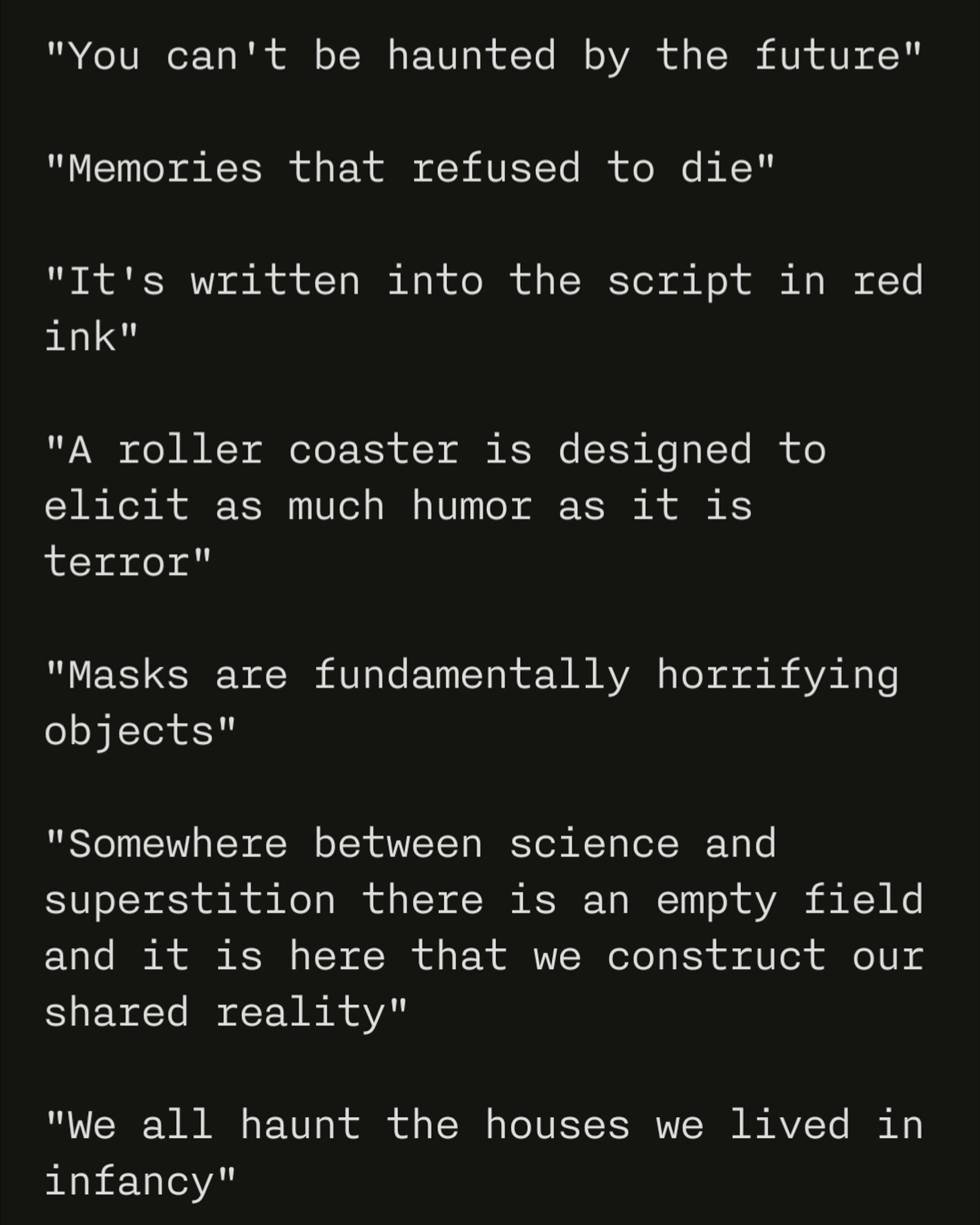 You can't be haunted by the future 

Memories that refused to die 

It's written into the script in red ink

A rollercoaster is designed to elicit as much humor as it is terror 

Masks are fundamentally horrifying objects

Somewhere between science and superstition there is an empty field and it is there that we construct our shared reality. 

We all haunt the houses we lived in infancy.