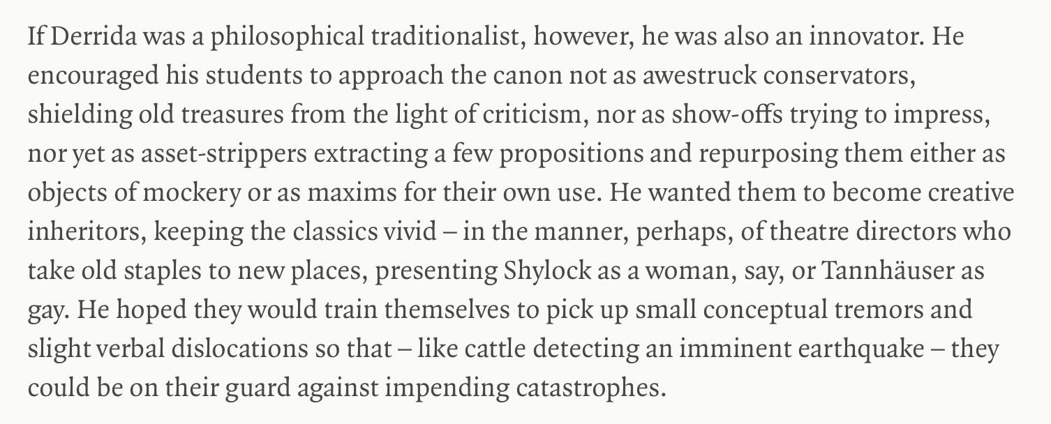 Image showing extract of text from the article by Rée. Text says: If Derrida was a philosophical traditionalist, however, he was also an innovator. He encouraged his students to approach the canon not as awestruck conservators, shielding old treasures from the light of criticism, nor as show-offs trying to impress, nor yet as asset-strippers extracting a few propositions and repurposing them either as objects of mockery or as maxims for their own use. He wanted them to become creative inheritors, keeping the classics vivid – in the manner, perhaps, of theatre directors who take old staples to new places, presenting Shylock as a woman, say, or Tannhäuser as gay. He hoped they would train themselves to pick up small conceptual tremors and slight verbal dislocations so that – like cattle detecting an imminent earthquake – they could be on their guard against impending catastrophes End quote