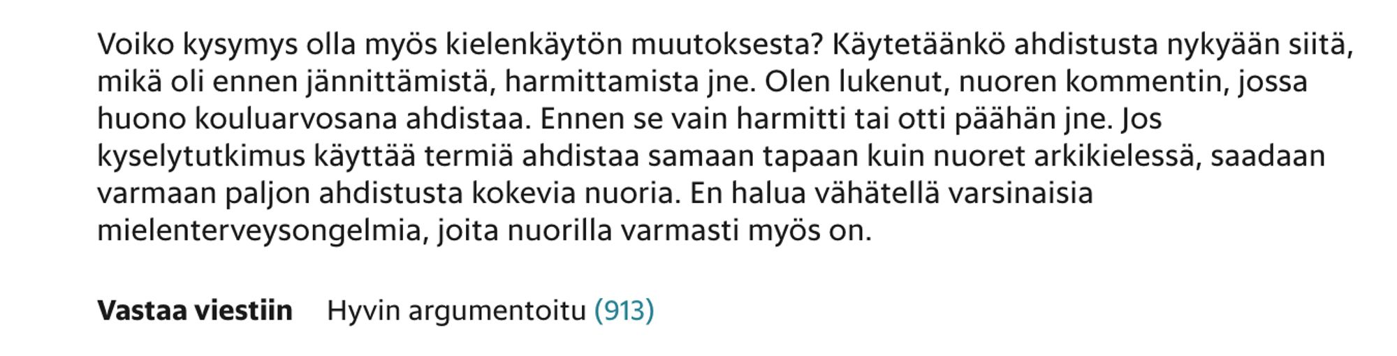 Kommentti HS:n juttuun "Yli puolet tytöistä pelkää mennä ihmisten eteen": Voiko kysymys olla myös kielenkäytön muutoksesta? Käytetäänkö ahdistusta nykyään siitä, mikä oli ennen jännittämistä, harmittamista jne. Olen lukenut, nuoren kommentin, jossa huono kouluarvosana ahdistaa. Ennen se vain harmitti tai otti päähän jne. Jos kyselytutkimus käyttää termiä ahdistaa samaan tapaan kuin nuoret arkikielessä, saadaan varmaan paljon ahdistusta kokevia nuoria. En halua vähätellä varsinaisia mielenterveysongelmia, joita nuorilla varmasti myös on.