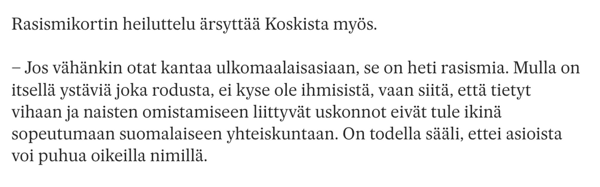 Rasismikortin heiluttelu ärsyttää Koskista myös.

– Jos vähänkin otat kantaa ulkomaalaisasiaan, se on heti rasismia. Mulla on itsellä ystäviä joka rodusta, ei kyse ole ihmisistä, vaan siitä, että tietyt vihaan ja naisten omistamiseen liittyvät uskonnot eivät tule ikinä sopeutumaan suomalaiseen yhteiskuntaan. On todella sääli, ettei asioista voi puhua oikeilla nimillä.